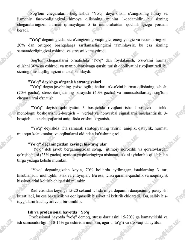 z o'zingizning vaqtingiz, energiyangiz va resurslaringizni 20% dan ortiqroq boshqalarga sarflamasligingizni ta'minlaysiz, bu esa sizning samaradorligingizni oshiradi va stressni kamaytiradi. sog'lom chegaralarni o'rnatishda "yo'q" dan foydalanish, o'z-o'zini hurmat qilishni 30% ga oshiradi va manipulyatsiyaga qarshi turish qobiliyatini rivojlantiradi, bu sizning mustaqilligingizni mustahkamlaydi. "yo'q" deyishga o'rganish strategiyalari "yo'q" degan javobning psixologik jihatlari: o'z-o'zini hurmat qilishning oshishi (70% gacha), stress darajasining pasayishi (40% gacha) va munosabatlardagi sog'lom chegaralarni o'rnatish. "yo'q" deyish qobiliyatini 3 bosqichda rivojlantirish: 1-bosqich – ichki monologni boshqarish, 2-bosqich – verbal va nonverbal signallarni moslashtirish, 3-bosqich – o'z ehtiyojlarini aniq ifoda etishni o'rganish. "yo'q" deyishda 5ta samarali strategiyaning ta'siri: aniqlik, qat'iylik, hurmat, muloqot ko'nikmalari va oqibatlarni oldindan ko'rishning roli. "yo'q" deganingizdan keyingi his-tuyg'ular "yo'q" deb javob berganingizdan so'ng, ijtimoiy norozilik va qoralovlardan qo'rqish hissi (25% gacha), ayniqsa yaqinlaringizga nisbatan, o'zini aybdor his qilish bilan birga yuzaga kelishi mumkin. "yo'q" deganingizdan keyin, 70% hollarda aytilmagan istaklarning 3 turi hisoblanadi: muhtojlik, istak …