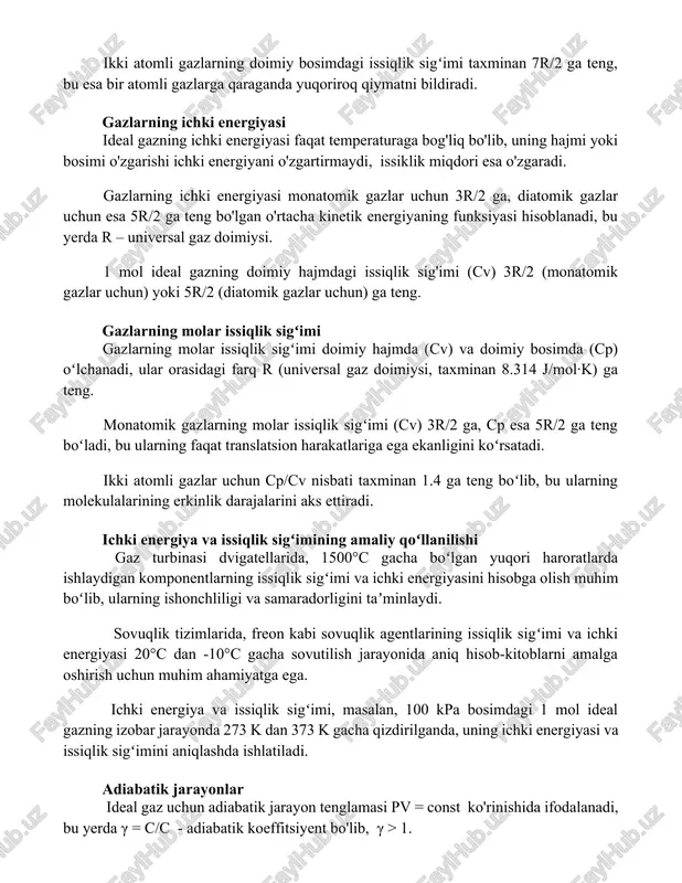 raturaga bog'liq bo'lib, uning hajmi yoki bosimi o'zgarishi ichki energiyani o'zgartirmaydi, issiklik miqdori esa o'zgaradi. gazlarning ichki energiyasi monatomik gazlar uchun 3r/2 ga, diatomik gazlar uchun esa 5r/2 ga teng bo'lgan o'rtacha kinetik energiyaning funksiyasi hisoblanadi, bu yerda r – universal gaz doimiysi. 1 mol ideal gazning doimiy hajmdagi issiqlik sig'imi (cv) 3r/2 (monatomik gazlar uchun) yoki 5r/2 (diatomik gazlar uchun) ga teng. gazlarning molar issiqlik sigʻimi gazlarning molar issiqlik sigʻimi doimiy hajmda (cv) va doimiy bosimda (cp) oʻlchanadi, ular orasidagi farq r (universal gaz doimiysi, taxminan 8.314 j/mol·k) ga teng. monatomik gazlarning molar issiqlik sigʻimi (cv) 3r/2 ga, cp esa 5r/2 ga teng boʻladi, bu ularning faqat translatsion harakatlariga ega ekanligini koʻrsatadi. ikki atomli gazlar uchun cp/cv nisbati taxminan 1.4 ga teng boʻlib, bu ularning molekulalarining erkinlik darajalarini aks ettiradi. ichki energiya va issiqlik sigʻimining amaliy qoʻllanilishi gaz turbinasi dvigatellarida, 1500°c gacha boʻlgan yuqori haroratlarda ishlaydigan komponentlarning issiqlik sigʻimi …