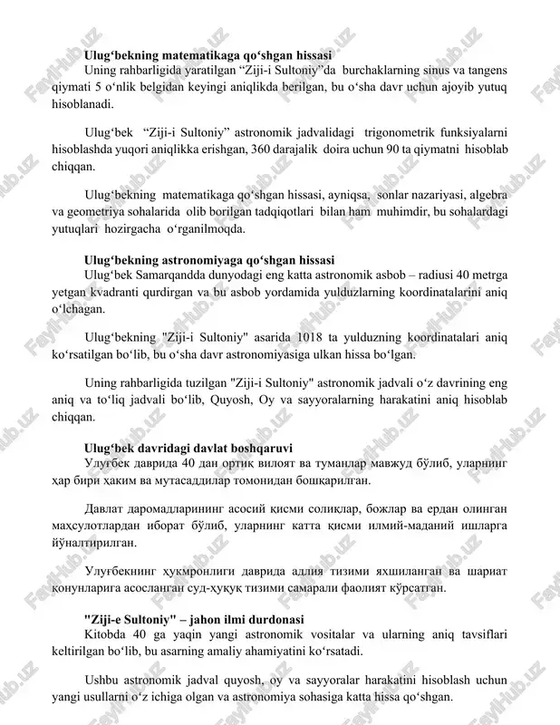 ik belgidan keyingi aniqlikda berilgan, bu oʻsha davr uchun ajoyib yutuq hisoblanadi. ulugʻbek “ziji-i sultoniy” astronomik jadvalidagi trigonometrik funksiyalarni hisoblashda yuqori aniqlikka erishgan, 360 darajalik doira uchun 90 ta qiymatni hisoblab chiqqan. ulugʻbekning matematikaga qoʻshgan hissasi, ayniqsa, sonlar nazariyasi, algebra va geometriya sohalarida olib borilgan tadqiqotlari bilan ham muhimdir, bu sohalardagi yutuqlari hozirgacha oʻrganilmoqda. ulugʻbekning astronomiyaga qoʻshgan hissasi ulugʻbek samarqandda dunyodagi eng katta astronomik asbob – radiusi 40 metrga yetgan kvadranti qurdirgan va bu asbob yordamida yulduzlarning koordinatalarini aniq oʻlchagan. ulugʻbekning "ziji-i sultoniy" asarida 1018 ta yulduzning koordinatalari aniq koʻrsatilgan boʻlib, bu oʻsha davr astronomiyasiga ulkan hissa boʻlgan. uning rahbarligida tuzilgan "ziji-i sultoniy" astronomik jadvali oʻz davrining eng aniq va toʻliq jadvali boʻlib, quyosh, oy va sayyoralarning harakatini aniq hisoblab chiqqan. ulugʻbek davridagi davlat boshqaruvi ulug'bek davrida 40 dan ortiq viloyat va tumanlar mavjud bo'lib, ularning har biri hakim va mutasaddilar tomonidan boshqarilgan. davlat daromadlarining asosiy qismi soliqlar, bojlar va …