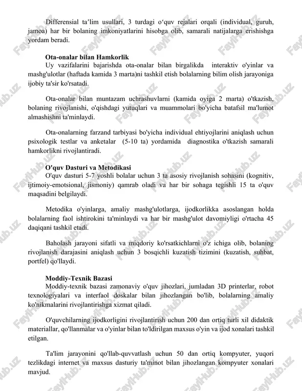 al, guruh, jamoa) har bir bolaning imkoniyatlarini hisobga olib, samarali natijalarga erishishga yordam beradi. ota-onalar bilan hamkorlik uy vazifalarini bajarishda ota-onalar bilan birgalikda interaktiv o'yinlar va mashg'ulotlar (haftada kamida 3 marta)ni tashkil etish bolalarning bilim olish jarayoniga ijobiy ta'sir ko'rsatadi. ota-onalar bilan muntazam uchrashuvlarni (kamida oyiga 2 marta) o'tkazish, bolaning rivojlanishi, o'qishdagi yutuqlari va muammolari bo'yicha batafsil ma'lumot almashishni ta'minlaydi. ota-onalarning farzand tarbiyasi bo'yicha individual ehtiyojlarini aniqlash uchun psixologik testlar va anketalar (5-10 ta) yordamida diagnostika o'tkazish samarali hamkorlikni rivojlantiradi. o'quv dasturi va metodikasi o'quv dasturi 5-7 yoshli bolalar uchun 3 ta asosiy rivojlanish sohasini (kognitiv, ijtimoiy-emotsional, jismoniy) qamrab oladi va har bir sohaga tegishli 15 ta o'quv maqsadini belgilaydi. metodika o'yinlarga, amaliy mashg'ulotlarga, ijodkorlikka asoslangan holda bolalarning faol ishtirokini ta'minlaydi va har bir mashg'ulot davomiyligi o'rtacha 45 daqiqani tashkil etadi. baholash jarayoni sifatli va miqdoriy ko'rsatkichlarni o'z ichiga olib, bolaning rivojlanish darajasini aniqlash uchun 3 bosqichli kuzatish tizimini (kuzatish, …