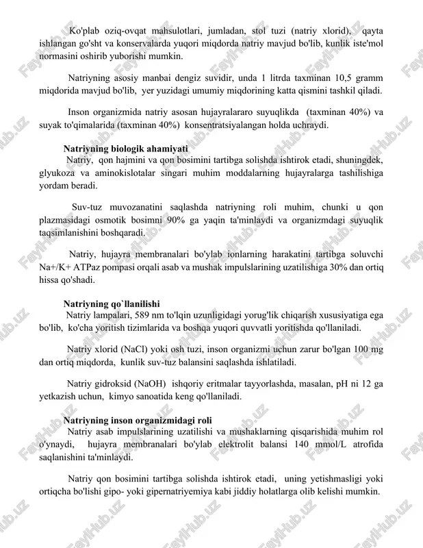 qlikda (taxminan 40%) va suyak to'qimalarida (taxminan 40%) konsentratsiyalangan holda uchraydi. natriyning biologik ahamiyati natriy, qon hajmini va qon bosimini tartibga solishda ishtirok etadi, shuningdek, glyukoza va aminokislotalar singari muhim moddalarning hujayralarga tashilishiga yordam beradi. suv-tuz muvozanatini saqlashda natriyning roli muhim, chunki u qon plazmasidagi osmotik bosimni 90% ga yaqin ta'minlaydi va organizmdagi suyuqlik taqsimlanishini boshqaradi. natriy, hujayra membranalari bo'ylab ionlarning harakatini tartibga soluvchi na+/k+ atpaz pompasi orqali asab va mushak impulslarining uzatilishiga 30% dan ortiq hissa qo'shadi. natriyning qo`llanilishi natriy lampalari, 589 nm to'lqin uzunligidagi yorug'lik chiqarish xususiyatiga ega bo'lib, ko'cha yoritish tizimlarida va boshqa yuqori quvvatli yoritishda qo'llaniladi. natriy xlorid (nacl) yoki osh tuzi, inson organizmi uchun zarur bo'lgan 100 mg dan ortiq miqdorda, kunlik suv-tuz balansini saqlashda ishlatiladi. natriy gidroksid (naoh) ishqoriy eritmalar tayyorlashda, masalan, ph ni 12 ga yetkazish uchun, kimyo sanoatida keng qo'llaniladi. natriyning inson organizmidagi roli natriy asab impulslarining uzatilishi va mushaklarning qisqarishida muhim …
