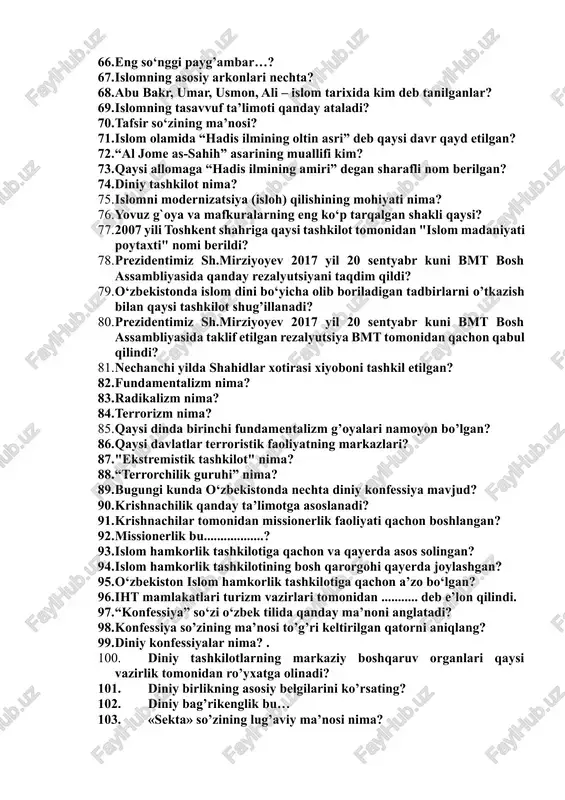 ni yig’uvchi, sharhlovchi, targ’ib etuvchi shaxslar qanday nomlanadi? 65. islomdagi ikki asosiy oqimlar…? 66. eng so‘nggi payg’ambar…? 67. islomning asosiy arkonlari nechta? 68. abu bakr, umar, usmon, ali – islom tarixida kim deb tanilganlar? 69. islomning tasavvuf ta’limoti qanday ataladi? 70. tafsir so‘zining ma’nosi? 71. islom olamida “hadis ilmining oltin asri” deb qaysi davr qayd etilgan? 72. “al jome as-sahih” asarining muallifi kim? 73. qaysi allomaga “hadis ilmining amiri” degan sharafli nom berilgan? 74. diniy tashkilot nima? 75. islomni modernizatsiya (isloh) qilishining mohiyati nima? 76. yovuz g`oya va mafkuralarning eng ko‘p tarqalgan shakli qaysi? 77. 2007 yili toshkent shahriga qaysi tashkilot tomonidan "islom madaniyati poytaxti" nomi berildi? 78. prezidentimiz sh.mirziyoyev 2017 yil 20 sentyabr kuni bmt bosh assambliyasida qanday rezalyutsiyani taqdim qildi? 79. o‘zbekistonda islom dini bo‘yicha olib boriladigan tadbirlarni o’tkazish bilan qaysi tashkilot shug’illanadi? 80. prezidentimiz sh.mirziyoyev 2017 yil 20 sentyabr kuni bmt bosh assambliyasida taklif etilgan rezalyutsiya bmt …