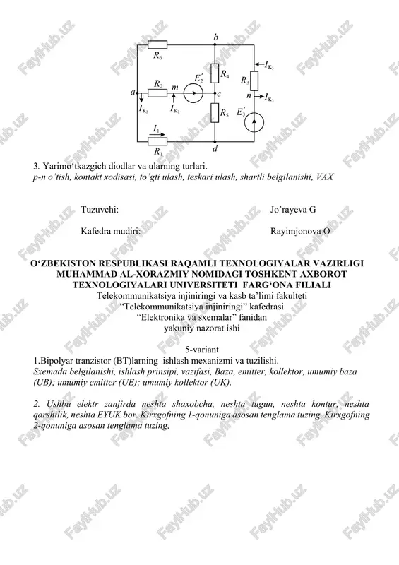 dra mudiri: rayimjonova o o‘zbekiston respublikasi raqamli texnologiyalar vazirligi muhammad al-xorazmiy nomidagi toshkent axborot texnologiyalari universiteti farg‘ona filiali telekommunikatsiya injiniringi va kasb ta’limi fakulteti “telekommunikatsiya injiniringi” kafedrasi “elektronika va sxemalar” fanidan yakuniy nazorat ishi 6-variant 1.yarimo‘tkazgichlarda kontakt hodisalari kovak, elektron, xususiy yarimo’tkazgich, kiritmali yarim o’tkazgich. 2. ushbu elektr zanjirda neshta shaxobcha, neshta tugun, neshta kontur, neshta qarshilik, neshta eyuk bor. kirxgofning 1-qonuniga asosan tenglama tuzing, kirxgofning 2-qonuniga asosan tenglama tuzing, 3. 4x2 shifratorining tuzilishi va ishlash prinsipi ta’rifi, ishlash prinsipi, shartli tasvirlanishi, funksiyasi, melarda yasalishi tuzuvchi: jo’rayeva g kafedra mudiri: rayimjonova o o‘zbekiston respublikasi raqamli texnologiyalar vazirligi muhammad al-xorazmiy nomidagi toshkent axborot texnologiyalari universiteti farg‘ona filiali telekommunikatsiya injiniringi va kasb ta’limi fakulteti “telekommunikatsiya injiniringi” kafedrasi “elektronika va sxemalar” fanidan yakuniy nazorat ishi 7-variant 1. bipolyar tranzistor (bt)larning ishlash mexanizmi va tuzilishi. sxemada belgilanishi, ishlash prinsipi, vazifasi, baza, emitter, kollektor, umumiy baza (ub); umumiy emitter (ue); umumiy kollektor (uk). 2. ushbu …