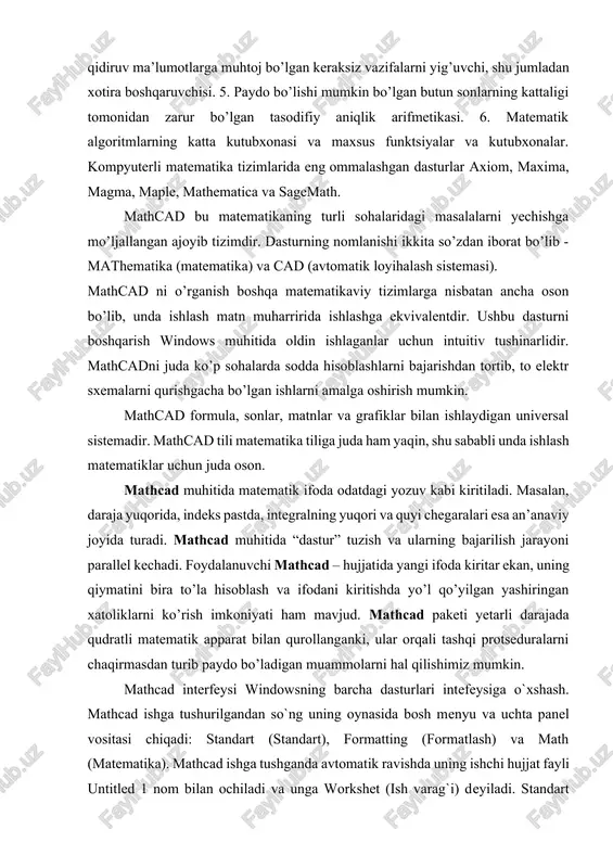 lalarni yechishga mo’ljallangan ajoyib tizimdir. dasturning nomlanishi ikkita so’zdan iborat bo’lib - mathematika (matematika) va cad (avtomatik loyihalash sistemasi). mathcad ni o’rganish boshqa matematikaviy tizimlarga nisbatan ancha oson bo’lib, unda ishlash matn muharririda ishlashga ekvivalentdir. ushbu dasturni boshqarish windows muhitida oldin ishlaganlar uchun intuitiv tushinarlidir. mathcadni juda ko’p sohalarda sodda hisoblashlarni bajarishdan tortib, to elektr sxemalarni qurishgacha bo’lgan ishlarni amalga oshirish mumkin. mathcad formula, sonlar, matnlar va grafiklar bilan ishlaydigan universal sistemadir. mathcad tili matematika tiliga juda ham yaqin, shu sababli unda ishlash matematiklar uchun juda oson. mathcad muhitida matematik ifoda odatdagi yozuv kabi kiritiladi. masalan, daraja yuqorida, indeks pastda, integralning yuqori va quyi chegaralari esa an’anaviy joyida turadi. mathcad muhitida “dastur” tuzish va ularning bajarilish jarayoni parallel kechadi. foydalanuvchi mathcad – hujjatida yangi ifoda kiritar ekan, uning qiymatini bira to’la hisoblash va ifodani kiritishda yo’l qo’yilgan yashiringan xatoliklarni ko’rish imkoniyati ham mavjud. mathcad paketi yetarli darajada qudratli matematik apparat …