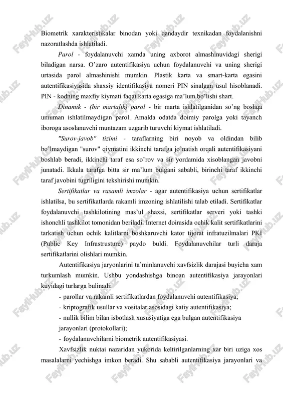 rik xarakteristikalariga (ovozlar, ko’zining rangdor pardasi va tur pardasi, barmok izlari, kaft geometriyasi va x.) asoslangan usullarni oladi. bu kategoriyada kriptografik usullar va vositalar ishlatilmaydi. biometrik xarakteristikalar binodan yoki qandaydir texnikadan foydalanishni nazoratlashda ishlatiladi. parol - foydalanuvchi xamda uning axborot almashinuvidagi sherigi biladigan narsa. o’zaro autentifikasiya uchun foydalanuvchi va uning sherigi urtasida parol almashinishi mumkin. plastik karta va smart-karta egasini autentifikasiyasida shaxsiy identifikasiya nomeri pin sinalgan usul hisoblanadi. pin - kodning maxfiy kiymati faqat karta egasiga ma’lum bo’lishi shart. dinamik - (bir martalik) parol - bir marta ishlatilganidan so’ng boshqa umuman ishlatilmaydigan parol. amalda odatda doimiy parolga yoki tayanch iboroga asoslanuvchi muntazam uzgarib turuvchi kiymat ishlatiladi. "surov-javob" tizimi - taraflarning biri noyob va oldindan bilib bo’lmaydigan "surov" qiymatini ikkinchi tarafga jo’natish orqali autentifikasiyani boshlab beradi, ikkinchi taraf esa so’rov va sir yordamida xisoblangan javobni junatadi. ikkala tarafga bitta sir ma’lum bulgani sababli, birinchi taraf ikkinchi taraf javobini tugriligini tekshirishi mumkin. …