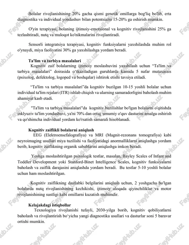 entsialini rivojlantirish bolalar rivojlanishining 20% gacha qismi genetik omillarga bog'liq bo'lib, erta diagnostika va individual yondashuv bilan potentsialni 15-20% ga oshirish mumkin. o'yin terapiyasi, bolaning ijtimoiy-emotsional va kognitiv rivojlanishini 25% ga tezlashtiradi, nutq va muloqot ko'nikmalarini rivojlantiradi. sensorli integratsiya terapiyasi, kognitiv funksiyalarni yaxshilashda muhim rol o'ynaydi, miya faoliyatini 30% ga yaxshilashga yordam beradi. ta'lim va tarbiya masalalari kognitiv zaif bolalarning ijtimoiy moslashuvini yaxshilash uchun “ta'lim va tarbiya masalalari” doirasida o‘tkaziladigan guruhlarda kamida 5 nafar mutaxassis (psixolog, defektolog, logoped va boshqalar) ishtirok etishi tavsiya etiladi. “ta'lim va tarbiya masalalari”da kognitiv buzilgan 10-15 yoshli bolalar uchun individual ta'lim rejalari (itr) ishlab chiqish va ularning samaradorligini baholash muhim ahamiyat kasb etadi. "ta'lim va tarbiya masalalari"da kognitiv buzilishlar bo'lgan bolalarni o'qitishda inklyuziv ta'lim yondashuvi, ya'ni 70% dan ortiq umumiy o'quv dasturini amalga oshirish va qo'shimcha individual yordam ko'rsatish samarali hisoblanadi. kognitiv zaiflikli bolalarni aniqlash eeg (elektroensefalografiya) va mri (magnit-rezonans tomografiya) kabi neyroimaging usullari miya …
