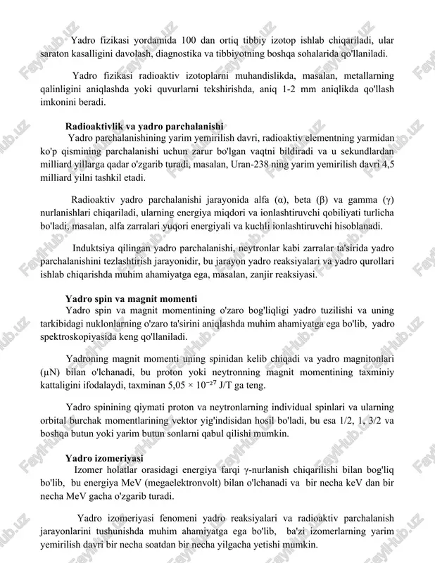 iv izotoplarni muhandislikda, masalan, metallarning qalinligini aniqlashda yoki quvurlarni tekshirishda, aniq 1-2 mm aniqlikda qo'llash imkonini beradi. radioaktivlik va yadro parchalanishi yadro parchalanishining yarim yemirilish davri, radioaktiv elementning yarmidan ko'p qismining parchalanishi uchun zarur bo'lgan vaqtni bildiradi va u sekundlardan milliard yillarga qadar o'zgarib turadi, masalan, uran-238 ning yarim yemirilish davri 4,5 milliard yilni tashkil etadi. radioaktiv yadro parchalanishi jarayonida alfa (α), beta (β) va gamma (γ) nurlanishlari chiqariladi, ularning energiya miqdori va ionlashtiruvchi qobiliyati turlicha bo'ladi, masalan, alfa zarralari yuqori energiyali va kuchli ionlashtiruvchi hisoblanadi. induktsiya qilingan yadro parchalanishi, neytronlar kabi zarralar ta'sirida yadro parchalanishini tezlashtirish jarayonidir, bu jarayon yadro reaksiyalari va yadro qurollari ishlab chiqarishda muhim ahamiyatga ega, masalan, zanjir reaksiyasi. yadro spin va magnit momenti yadro spin va magnit momentining o'zaro bog'liqligi yadro tuzilishi va uning tarkibidagi nuklonlarning o'zaro ta'sirini aniqlashda muhim ahamiyatga ega bo'lib, yadro spektroskopiyasida keng qo'llaniladi. yadroning magnit momenti uning spinidan kelib chiqadi va …