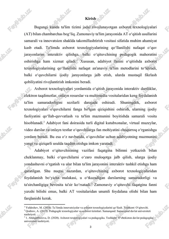 ish doirasida adabiyot oʻqitishda at vositalaridan foydalanishning samaradorligi, ularning oʻquvchilar va oʻqituvchilarga ta'siri, shuningdek, zamonaviy ta'lim jarayonidagi oʻrni keng yoritiladi. axborot texnologiyalarining ta'lim jarayoniga kiritilishi nafaqat oʻquvchilar, balki oʻqituvchilar uchun ham oʻziga xos qiyinchiliklar va imkoniyatlarni yaratadi. shu sababli, oʻqituvchilarning malakasini oshirish va ularga yangi texnologik yondashuvlarni oʻzlashtirishda koʻmaklashish bugungi ta'lim tizimi oldidagi asosiy vazifalardan biridir.[footnoteref:4] adabiyot fanini oʻqitishda at dan foydalanishning afzalliklarini chuqur oʻrganish, bu boradagi tajribalarni umumlashtirish va ulardan samarali foydalanish metodlarini ishlab chiqish mazkur tadqiqotning dolzarbligini belgilab beradi. [4: rasulov, m. (2021). pedagogika va axborot texnologiyalari. toshkent: navoiy nomidagi davlat kutubxonasi.] kurs ishi dolzarbligi: zamonaviy taʼlim tizimida axborot texnologiyalarining oʻrni tobora ortib bormoqda. taʼlim jarayoniga zamonaviy texnologiyalarni joriy etish oʻquv jarayonining samaradorligini oshirish, o‘quvchilarning mustaqil fikrlash va ijodiy ko‘nikmalarini rivojlantirish imkonini beradi. ayniqsa, adabiyot fanini oʻqitishda axborot texnologiyalaridan foydalanish dolzarb masalalardan biridir. badiiy adabiyot maʼnaviyatni shakllantirish va inson tafakkurini boyitishda muhim oʻrin tutadi. shu bois o‘quvchilarni adabiyotga …