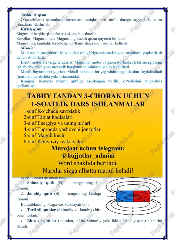 zlik 2-sinf tabiat hodisalari 3-sinf energiya va uning turlari 4-sinf tuproqda yashovchi jonzotlar 5-sinf magnit kuchi 6-sinf kimyoviy reaksiyalar murojaat uchun telegram: @hujjatlar_admini word shaklida beriladi. narxlar sizga albatta maqul keladi! magnit atrofida maxsus maydon hosil qiladi. bu maydonni “magnit maydoni” deb atashadi. magnit maydoni ichida joylashgan har qanday temir yoki unga o‘xshash metall buyum magnit kuchini sezadi. bu kuch buyumlarni magnitga tortadi yoki undan itaradi. magnitlar ikki asosiy turga bo‘linadi: 1. tabiiy magnitlar: tabiatda uchraydigan, magnit xususiyatiga ega bo‘lgan materiallar. masalan, magnit temir toshi. 2. sun’iy magnitlar: inson tomonidan tayyorlangan magnitlar. sun’iy magnitlar turli shakl va o‘lchamlarda bo‘lishi mumkin. ular bar, halqa, disk shaklida tayyorlanadi. doimiy magnit va vaqtinchalik magnit • doimiy magnit: bu magnitlar o‘z kuchini uzoq vaqt davomida saqlaydi. • vaqtinchalik magnit: bu magnitlar faqat magnit maydoni ta’sirida vaqtinchalik kuch hosil qiladi. masalan, elektr magnitlar. magnit kuchi o‘ziga xos bir necha muhim xususiyatlarga ega: 1. qutblarning ta’siri: …