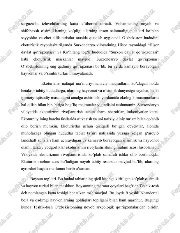 yotgan hayvonlar va o‘simlik turlari himoyalanadi. ekoturizm- nafaqat maʼmuriy-manaviy maqsadlarni koʼzlagan holda betakror tabiiy hududlarga, ularning hayvonot va oʻsimlik dunyosiga sayohat, balki ijtimoiy-iqtisodiy masalalarni amalga oshirilishi yordamida ekologik muammolarni hal qilish bilan bir- biriga bogʼliq majmualar yigindisini tushunamiz. surxondaryo viloyatida ekoturizmni rivojlantirish uchun shart- sharoitlar, imkoniyatlar katta. ekoturni yilning barcha fasllarida o‘tkazish va uni tarixiy, diniy turizm bilan qoʼshib olib borish mumkin. ekoturistlar uchun qiziqarli boʻlgan obyektlar, alohida muhofazaga olingan hududlar tabiat taʼsiri natijasida yuzaga kelgan g‘aroyib landshaft zonalari ham uchraydigan va kamayib borayotgan oʼsimlik va hayvonot olami, tarixiy yodgorliklar ekoturizmni rivojlantirishning muhim asosi hisoblanadi. viloyatda ekoturizmni rivojlantirishda koʼplab samarali ishlar olib borilmoqda. ekoturizm uchun asos boʼladigan noyob tabiiy resurslar mavjud boʼlib, ularning ayrimlari haqida maʼlumot berib oʼtaman. boysun togʼlari. bu hudud tabiatining qizil kitobga kiritilgan koʼplab oʼsimlik va hayvon turlari bilan mashhur. boysunning marmar qoyalari bagʼrida teshik-tosh deb nomlangan katta teshigi bor ulkan tosh mavjud. bu joyda 9 yoshli …
