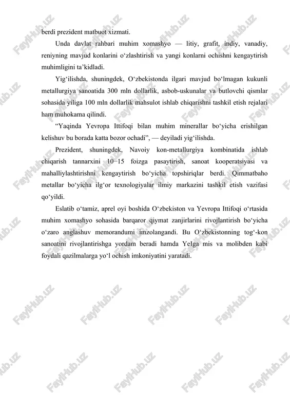 xomashyo sohasida barqaror qiymat zanjirlarini rivojlantirish bo‘yicha o‘zaro anglashuv memorandumi imzolangandi. bu o‘zbekistonning tog‘-kon sanoatini rivojlantirishga yordam beradi hamda yeiga mis va molibden kabi foydali qazilmalarga yo‘l ochish imkoniyatini yaratadi. i.bob.o’zbekistondagi kamyob metallarni ajratib olish va ishlab chiqarish 1.1. o’zbekistondagi tebinbuloq konining titanli-magnetitli ma‘danlaridan titanni ajratib olish usullarini ishlab chiqish o’zbekiston respublikasida temir ma‘danlari zaxiralari temirkan konida 68,9 mln.t tashkil etadi, temirning o’rtacha miqdori - 33,1 %, metallanish darajasi - 70 %, syurenatda 15,3 mln.t -ni tashkil etadi, temirning o’rtacha miqdori - 34,3 % va metallanish darajasi - 75 %, hamda tebinbuloqda - 4,3 mlrd. t zaxiralar, 16,9% temir mavjud, metallanish darajasi 90 % tashkil etadi. tebinbuloq koni 1937 yilda topilgan va qachqanar turiga (janubiy ural) kiradi. uning prognozli resurslari (r1+r2 toifa) 3,5 milliard tonna ma‘danni tashkil etadi. yuqori darajali investitsiya xarajatlariga bog’liq holda, kon hozirgi vaqtgacha qazilmagan. o’zbekiston tarixida birinchi bo’lib po’lat va cho’yan eritish boshlanadi, uning zaxiralari yurtimizning …
