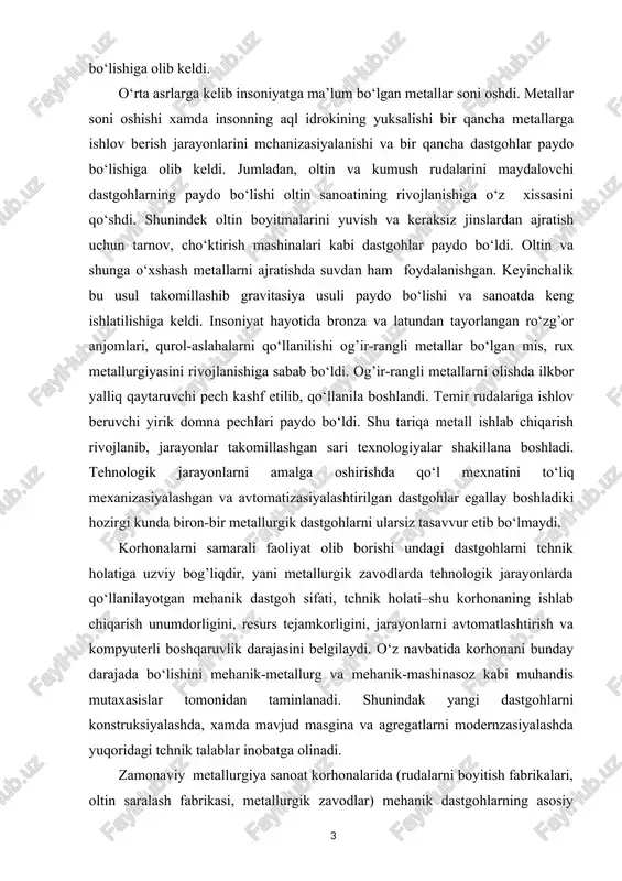 arni ularsiz tasavvur etib bo‘lmaydi. korhonalarni samarali faoliyat olib borishi undagi dastgohlarni tchnik holatiga uzviy bog’liqdir, yani metallurgik zavodlarda tehnologik jarayonlarda qo‘llanilayotgan mehanik dastgoh sifati, tchnik holati–shu korhonaning ishlab chiqarish unumdorligini, resurs tejamkorligini, jarayonlarni avtomatlashtirish va kompyuterli boshqaruvlik darajasini belgilaydi. o‘z navbatida korhonani bunday darajada bo‘lishini mehanik-metallurg va mehanik-mashinasoz kabi muhandis mutaxasislar tomonidan taminlanadi. shunindak yangi dastgohlarni konstruksiyalashda, xamda mavjud masgina va agregatlarni modernzasiyalashda yuqoridagi tchnik talablar inobatga olinadi. zamonaviy metallurgiya sanoat korhonalarida (rudalarni boyitish fabrikalari, oltin saralash fabrikasi, metallurgik zavodlar) mehanik dastgohlarning asosiy ishlash xususiyati ularda katta hajmdagi hom ashyoni og’ir sharoitda (changli atmosferada, yuqori harorat va bosimda, faol kislotali va ishqoriy eritmalarda) qayta ishlashidir. shunday ekan dastlab metallurgik zavodlarda qayta ishlanayotgan hom ashyolarning asosiy tavfnifini bilsih maqsadga muvofiqdir. kurs ishining maqsadi: o‘zbekistonda metallurgiya sanoati tavsnifi o’quvchilarga yorotib berish kurs ishining vazifasi: tegirmonlar, ruda va flyus maydalash jarayoni to’g’risida ma’lumotlar berish kurs ishining obyekti: yirik maydalashda qo‘llaniladigan konusli tegirmonlar, …