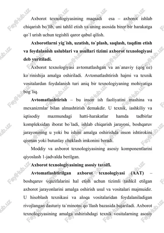 yasi yaxlit texnologik tizimlar mutaxassislar va menejerlar vazifasining integratsiyalashuvi axborotni qayta ishlash bo`yicha yangi texnologiya maqsadga qaratilgan holda axborotni yaratish, uzatish, saqlash va aks ettirish ijtimoiy muhit qonunchiligini hisobga olish boshqaruv qarorlar qabul qilishning yangi texnologiyasi axborot texnologiyasining asosiy elementlari. zat ning asosiy elementlari quyidagicha: · ma`lum bir vaqt davomida axborotni kiritish va qayta o`zgartirish; · tasvirni kiritish va unga ishlov berish; · signal axboroti paydo bo`lgan yerda uni qayta ishlash; · og`zaki axborotni qayta ishlash; · foydalanuvchining shk bilan faol muloqoti; · turli axborot tizimlarida mashinali modellashtirish; · axborot almashuvining tarmoq texnologiyasi (dialog yuritish, video va telekommunikatsiya, elektron pocha, vidioteka va x.z.); · taqsimlangan tarmoq tizimlarida ma`lumotlarni multiprotsessor asosida qayta ishlash; · mahalliy, mintaqaviy va xalqaro tarmoqlar bo`yicha axborotni tezkor tarqatish. axborot texnologiyasining bazaviy texnologiyasi bo`lib quyidagilar hisoblanadi: a) texnik ta`minot texnologiyasi; b) telekommunikatsiya texnologiyasi; v) dasturiy ta`minot texnologiyasi. bu texnologiyalar hisoblash tizimlari va tarmoqlari arxitekturasining aniq variantlari doirasida …
