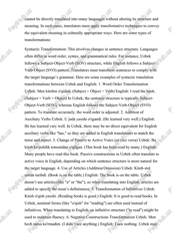 monidan o'qilgan. (this book has been read by many.) english: many people have read this book. passive constructions in uzbek often translate to active voice in english, depending on which sentence structure is more natural for the target language. 4. use of articles (addition/omission) uzbek: kitob stol ustida turibdi. (book is on the table.) english: the book is on the table. uzbek doesn’t use articles (like "a" or "the"), so when translating into english, articles are added to specify the noun’s definiteness. 5. transformation of infinitives uzbek: kitob o'qish yaxshi. (reading books is good.) english: it is good to read books. in uzbek, nominal forms (like "o'qish" for "reading") are often used instead of infinitives. when translating to english, an infinitive structure ("to read") might be used to maintain fluency. 6. negative constructions transformation uzbek: men hech narsa ko'rmadim. (i didn’t see anything.) english: i saw nothing. uzbek may use …