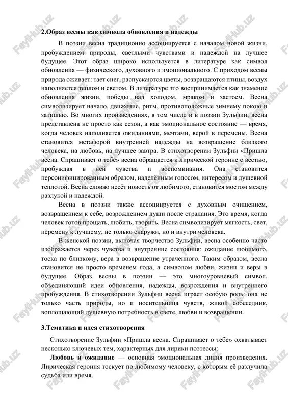 m goda, a simvolom lyubvi, jizni i veri v budushee. obraz vesni v poezii — eto mnogourovneviy simvol, ob'edinyayushiy idei obnovleniya, nadejdi, vozrojdeniya i vnutrennego probujdeniya. v stixotvorenii zulfii vesna igraet osobuyu rol: ona ne tolko chast prirodi, no i nositelnitsa chuvstv, jivoy sobesednik, voploshayushiy dushevnuyu potrebnost v svete, lyubvi i vozvrashenii. 3.tematika i ideya stixotvoreniya stixotvorenie zulfii «prishla vesna. sprashivaet o tebe» oxvativaet neskolko klyuchevix tem, xarakternix dlya liriki poetessi: lyubov i ojidanie — osnovnaya emotsionalnaya liniya proizvedeniya. liricheskaya geroinya toskuet po lyubimomu cheloveku, s kotorim eyo razluchila sudba ili vremya. vesna kak jivaya uchastnitsa liricheskogo dialoga — poetessa vvodit obraz vesni kak personifitsirovannogo sushestva, kotoroe prixodit, chtobi napomnit, ojivit chuvstva, zadat vopros. vesna zdes — ne prosto sezon, a duxovnaya kategoriya. pamyat i vernost — geroinya xranit v sebe vospominaniya i chuvstva, nesmotrya na razluku. eto proyavlenie vernosti, vnutrenney stoykosti i predannosti. vremya, sezonnost, jizn — stixotvorenie pronizano …