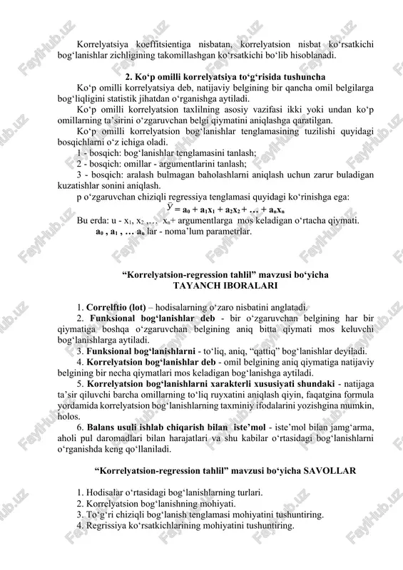 - bosqich: omillar - argumentlarini tanlash; 3 - bosqich: aralash bulmagan baholashlarni aniqlash uchun zarur buladigan kuzatishlar sonini aniqlash. p o‘zgaruvchan chiziqli regressiya tenglamasi quyidagi ko‘rinishga ega: = a0 + a1x1 + a2x2 + … + anxn bu erda: u - x1, x2 ,… xn+ argumentlarga mos keladigan o‘rtacha qiymati. a0 , a1 , … an lar - noma’lum parametrlar. “korrelyatsion-regression tahlil” mavzusi bo‘yicha tayanch iboralari 1. correlftio (lot) – hodisalarning o‘zaro nisbatini anglatadi. 2. funksional bog‘lanishlar deb - bir o‘zgaruvchan belgining har bir qiymatiga boshqa o‘zgaruvchan belgining aniq bitta qiymati mos keluvchi bog‘lanishlarga aytiladi. 3. funksional bog‘lanishlarni - to‘liq, aniq, “qattiq” bog‘lanishlar deyiladi. 4. korrelyatsion bog‘lanishlar deb - omil belgining aniq qiymatiga natijaviy belgining bir necha qiymatlari mos keladigan bog‘lanishga aytiladi. 5. korrelyatsion bog‘lanishlarni xarakterli xususiyati shundaki - natijaga ta’sir qiluvchi barcha omillarning to‘liq ruyxatini aniqlash qiyin, faqatgina formula yordamida korrelyatsion bog‘lanishlarning taxminiy ifodalarini yozishgina mumkin, holos. 6. balans …