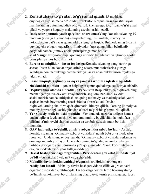 ex.uz huquqiy sayti.] qomusimiz yangilanganga qadar, tarixda 15martoba yangilangan,ammo so’ngi yangilanishning ko’lami va qamrov darajasi juda yuqori.shu o’rinda, ta’lim,davlat va jamiyat,qadriyatlarimiz kabi dolzarb masalalar bo’yicha yangilanishlarni ta’kidlab o’tmog’imiz o’rinlidir. konstitutsiyadagi 10 nafar asosiy o’zgarishlarni sanab o’tamiz. 1. o‘zbekiston – huquqiy, ijtimoiy va dunyoviy davlat - konstitutsiyaning 1-moddasidagi “o‘zbekiston – suveren demokratik respublika” jumlasi quyidagicha o‘zgartirilmoqda: o‘zbekiston – boshqaruvning respublika shakliga ega bo‘lgan suveren, demokratik, huquqiy, ijtimoiy va dunyoviy davlat.[footnoteref:3] [3: o’z.res.konstitutsiyasi.] 2. konstitutsiya to‘g‘ridan to‘g‘ri amal qiladi:15-moddaga quyidagicha qo‘shimcha qo‘shildi:o‘zbekiston respublikasi konstitutsiyasi mamlakatning butun hududida oliy yuridik kuchga ega, to‘g‘ridan to‘g‘ri amal qiladi va yagona huquqiy makonning asosini tashkil etadi. 3. imtiyozlar qonunda yozib qo‘yilishi shart emas:yangi konstitutsiyaning 19-moddasi (avvalgi 18-modda) – fuqarolarning jinsi, millati, mavqeyi va hokazolardan qat’i nazar qonun oldida tengligi haqida. bu moddaning 2-qismi quyidagicha o‘zgarmoqda:eski: imtiyozlar faqat qonun bilan belgilanib qo‘yiladi hamda ijtimoiy adolat prinsiplariga mos bo‘lishi shart.yangi: imtiyozlar faqat qonunga muvofiq belgilanadi va ijtimoiy adolat …