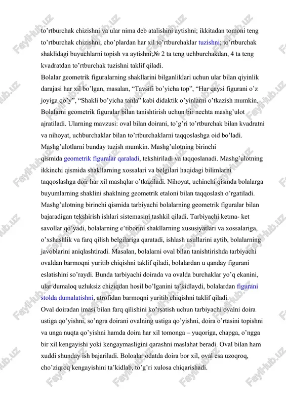 geometrik etaloni bilan taqqoslash o’rgatiladi. mashg’ulotning birinchi qismida tarbiyachi bolalarning geometrik figuralar bilan bajaradigan tekshirish ishlari sistemasini tashkil qiladi. tarbiyachi ketma- ket savollar qo’yadi, bolalarning e’tiborini shakllarning xususiyatlari va xossalariga, o’xshashlik va farq qilish belgilariga qaratadi, ishlash usullarini aytib, bolalarning javoblarini aniqlashtiradi. masalan, bolalarni oval bilan tanishtirishda tarbiyachi ovaldan barmoqni yuritib chiqishni taklif qiladi, bolalardan u qanday figurani eslatishini so’raydi. bunda tarbiyachi doirada va ovalda burchaklar yo’q ekanini, ular dumaloq uzluksiz chiziqdan hosil bo’lganini ta’kidlaydi, bolalardan figurani stolda dumalatishni, atrofidan barmoqni yuritib chiqishni taklif qiladi. oval doiradan imasi bilan farq qilishini ko’rsatish uchun tarbiyachi ovalni doira ustiga qo’yishni, so’ngra doirani ovalning ustiga qo’yishni, doira o’rtasini topishni va unga nuqta qo’yishni hamda doira har xil tomonga – yuqoriga, chapga, o’ngga bir xil kengayishi yoki kengaymasligini qarashni maslahat beradi. oval bilan ham xuddi shunday ish bajariladi. boloalar odatda doira bor xil, oval esa uzoqroq, cho’ziqroq kengayishini ta’kidlab, to’g’ri xulosa chiqarishadi. kvadrat bilan …