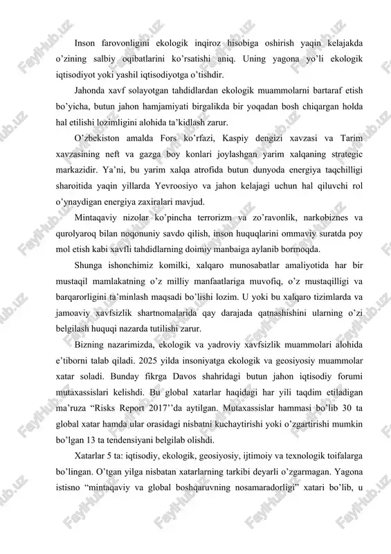 ishi yoki o’zgartirishi mumkin bo’lgan 13 ta tendensiyani belgilab olishdi. xatarlar 5 ta: iqtisodiy, ekologik, geosiyosiy, ijtimoiy va texnologik toifalarga bo’lingan. o’tgan yilga nisbatan xatarlarning tarkibi deyarli o’zgarmagan. yagona istisno “mintaqaviy va global boshqaruvning nosamaradorligi” xatari bo’lib, u mintaqaviy va global tuzilmalarning iqtisodiy, geosiyosiy va ekologik muammolarni hal qilishga qodir emasligi sifatida belgilanadi. 2025 yilning yuz berishi ehtimoli eng katta xatarlari orasida uchtasi ekologiya, iqtisodiy va geosiyosat sohasiga tegishli bo’lib, ekologik xatarlar yuqoriroq turmoqda. bular ekstremalob-havo sharoitlari va katta ko’lamli ekologik falokatlardir. 2021 yili iqlim o’zgarishi sohasida anchagina taraqqiyotga erishilgan: 100 dan ko’proq davlat, jumladan aqsh va xitoy iqlim bo’yicha parij kelishuvini ratifikatsiya qilishdi. bu kelishuv atmosferada karbonatan gidrid miqdorini kamaytirish bo’yicha choralarni ko’zda tutadi. biroq yevropa va shimoliy amerikadagi siyosiy sohalardagi o’zgarishlar bu yutuqlarga xatar soladi, deb mutaxassislar ogohlantirmoqdalar. shuni aytish mumkinki, xavf soladigan tahdidlar ichida ekologik muammolar muhim ahamiyatga egadir. shunday ekan, ekologiya va ekologik muammolar nima? uqanday …