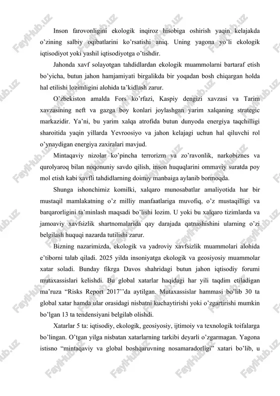 rishi yoki o’zgartirishi mumkin bo’lgan 13 ta tendensiyani belgilab olishdi. xatarlar 5 ta: iqtisodiy, ekologik, geosiyosiy, ijtimoiy va texnologik toifalarga bo’lingan. o’tgan yilga nisbatan xatarlarning tarkibi deyarli o’zgarmagan. yagona istisno “mintaqaviy va global boshqaruvning nosamaradorligi” xatari bo’lib, u mintaqaviy va global tuzilmalarning iqtisodiy, geosiyosiy va ekologik muammolarni hal qilishga qodir emasligi sifatida belgilanadi. 2025 yilning yuz berishi ehtimoli eng katta xatarlari orasida uchtasi ekologiya, iqtisodiy va geosiyosat sohasiga tegishli bo’lib, ekologik xatarlar yuqoriroq turmoqda. bular ekstremalob-havo sharoitlari va katta ko’lamli ekologik falokatlardir. 2021 yili iqlim o’zgarishi sohasida anchagina taraqqiyotga erishilgan: 100 dan ko’proq davlat, jumladan aqsh va xitoy iqlim bo’yicha parij kelishuvini ratifikatsiya qilishdi. bu kelishuv atmosferada karbonatan gidrid miqdorini kamaytirish bo’yicha choralarni ko’zda tutadi. biroq yevropa va shimoliy amerikadagi siyosiy sohalardagi o’zgarishlar bu yutuqlarga xatar soladi, deb mutaxassislar ogohlantirmoqdalar. shuni aytish mumkinki, xavf soladigan tahdidlar ichida ekologik muammolar muhim ahamiyatga egadir. shunday ekan, ekologiya va ekologik muammolar nima? uqanday …