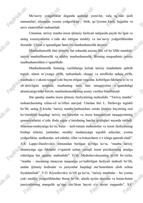 a kitob, hujjatlar va arxiv materiallari tushuniladi. umuman, tarixiy manba inson ijtimoiy faoliyati natijasida paydo bo`lgan va uning xususiyatlarini o`zida aks ettirgan moddiy va ma`naviy yodgorliklardan iboratdir. ularni o`rganadigan fanni biz manbashunoslik deymiz. manbashunoslik fani ijtimoiy fan sohasida asosan ikki xil bo`lishi mumkin- tarixiy manbashunoslik va adabiy manbashunoslik. bizning maqsadimiz tarixiy manbashunoslikni o`rganishdir. manbashunoslik fanining vazifalariga kelsak tarixiy manbalarni qidirib topish, ularni ro`yxatga olish, turkumlash, chuqur va atroflicha tadqiq etish, manbada o`z aksini topgan yoki bayon etilgan voqealar, keltirilgan faktlarni to`la va ob`ektivligini aniqlash, manbaning tarix fani taraqqiyotini o`rganishdagi ahamiyatiga baho berish, manbashunoslikning asosiy vazifasi hisoblanadi. har qanday manba inson ijtimoiy faoliyatining mahsulidir. “tarixiy manba” tushunchasining xilma-xil ta’riflari mavjud. ulardan biri l. derbovga tegishli bo‘lib, uning fi kricha “tarixiy manba tushunchasi ostida ijtimoiy hayotning real ko‘rinishlari haqidagi tarixiy ma’lumotlar va inson hamjamiyati taraqqiyotining qonuniyatlarini o‘zida ifoda etgan o‘tmishning barcha qoldiqlari nazarda tutiladi. mazmun-mohiyatiga ko‘ra, bular – turli-tuman mahsulotlar va inson …