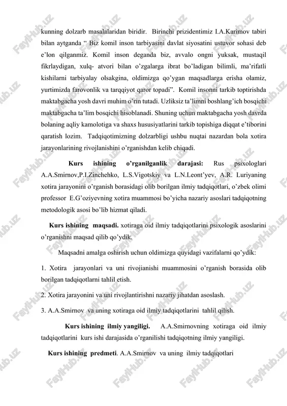 otira jarayonlarining rivojlanishini o’rganishdan kelib chiqadi. kurs ishining o’rganilganlik darajasi: rus psixologlari a.a.smirnov,p.i.zinchehko, l.s.vigotskiy va l.n.leont’yev, a.r. luriyaning xotira jarayonini o’rganish borasidagi olib borilgan ilmiy tadqiqotlari, o’zbek olimi professor e.g’oziyevning xotira muammosi bo’yicha nazariy asoslari tadqiqotning metodologik asosi bo’lib hizmat qiladi. kurs ishining maqsadi. xotiraga oid ilmiy tadqiqotlarini psixologik asoslarini o’rganishni maqsad qilib qo’ydik. maqsadni amalga oshirish uchun oldimizga quyidagi vazifalarni qo’ydik: 1. xotira jarayonlari va uni rivojianishi muammosini o’rganish borasida olib borilgan tadqiqotlarni tahlil etish. 2. xotira jarayonini va uni rivojlantirishni nazariy jihatdan asoslash. 3. a.a.smirnov va uning xotiraga oid ilmiy tadqiqotlarini tahlil qilish. kurs ishining ilmiy yangiligi. a.a.smirnovning xotiraga oid ilmiy tadqiqotlarini kurs ishi darajasida o’rganilishi tadqiqotning ilmiy yangiligi. kurs ishining predmeti. a.a.smirnov va uning ilmiy tadqiqotlari kurs ishining nazariy ahamiyati. a.a.smirnovning xotiraga oid ilmiy tadqiqotlarini ilmiy-nazariy asoslanishi orqali umumiy psixologiya , psixologiya , yosh davrlar psixologiyasi , eksperimental psixologiya kabi fanlarni ilmiy boyishiga xizmat qiladi . kurs …