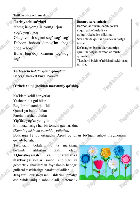 i sog’-sog’-sog’ dehqon bobom dimog’im chog’-chog’-chog’ bular bug’doy xirmoni tog’-tog’-tog’ barmoq xarakatlari: barmoqlar orasini ochib qo’llar yuqoriga ko’tariladi va qo’ng’irokchadek silkitiladi. shu xolatda qo’llar asta-sekin pastga tushadi. ko’rsatgich barmoqlar yuqoriga qaratilib qolgan barmoqlar musht qilinadi. tizzalarni bukib o’ttirishadi sekin-asta turishadi tarbiyachi bolalargama qolaytadi. bahorgi harakat kuzgi barakat. o’zbek xalqi ijodidan mavsumiy qo’shiq. ko’klam keldi har yerlar yashnar lola gul bilan bog’lar bo’stonlar to’ldi qumri-yu bulbul bilan parcha-parcha bulutlar yig’ilsa yog’ar yomg’ir elim xazinasiga har bir tomchi gavhar, dur. (kunning ikkinchi yarmida yodlatish) bolalarga 12 oy ertagidan aprel oy bilan bo’lgan suhbat fragmentini qo`yib berish. tarbiyachi bolalarni 5 ta markazga bo’linib ishlashni taklif etadi. 1.qurish-yasash va matematika markaziga:bolalar sanoq cho’plar va geometrik shakllardan foydalanib bahogri gullarni tasvirlashga harakat qiladilar. maqsad: qurish-yasah ishlarini amalga oshirishda aniq hisobni oladi, matematik tasavvurlari kengayadi, qurilishdagi ketma-ketlikka rioya qiladi. sanoq tartib sonlarni farqlay oladi. “qancha?”, “hisob bo`yicha qancha?” kabi savollarga javob beradi. kerakli jihozlar:geometrik shakllar, turli …