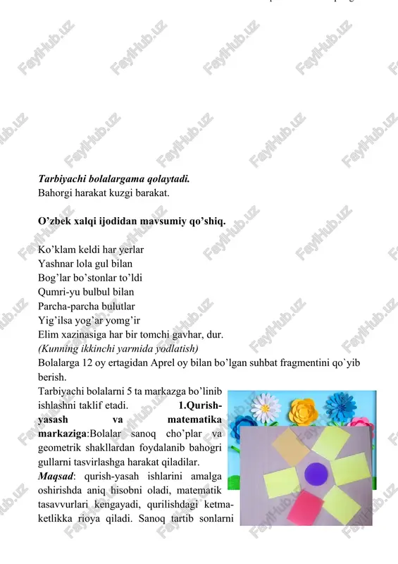 ’-chog’ bular bug’doy xirmoni tog’-tog’-tog’ barmoq xarakatlari: barmoqlar orasini ochib qo’llar yuqoriga ko’tariladi va qo’ng’irokchadek silkitiladi. shu xolatda qo’llar asta-sekin pastga tushadi. ko’rsatgich barmoqlar yuqoriga qaratilib qolgan barmoqlar musht qilinadi. tizzalarni bukib o’ttirishadi sekin-asta turishadi tarbiyachi bolalargama qolaytadi. bahorgi harakat kuzgi barakat. o’zbek xalqi ijodidan mavsumiy qo’shiq. ko’klam keldi har yerlar yashnar lola gul bilan bog’lar bo’stonlar to’ldi qumri-yu bulbul bilan parcha-parcha bulutlar yig’ilsa yog’ar yomg’ir elim xazinasiga har bir tomchi gavhar, dur. (kunning ikkinchi yarmida yodlatish) bolalarga 12 oy ertagidan aprel oy bilan bo’lgan suhbat fragmentini qo`yib berish. tarbiyachi bolalarni 5 ta markazga bo’linib ishlashni taklif etadi. 1.qurish-yasash va matematika markaziga:bolalar sanoq cho’plar va geometrik shakllardan foydalanib bahogri gullarni tasvirlashga harakat qiladilar. maqsad: qurish-yasah ishlarini amalga oshirishda aniq hisobni oladi, matematik tasavvurlari kengayadi, qurilishdagi ketma-ketlikka rioya qiladi. sanoq tartib sonlarni farqlay oladi. “qancha?”, “hisob bo`yicha qancha?” kabi savollarga javob beradi. kerakli jihozlar:geometrik shakllar, turli narsalarni aks ettiruvchi suratlar, kartotekalar. …