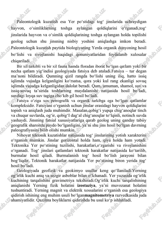 o‘stining tuzilishi, harakatlari,o‘zgarishi va rivojlanishini o‘rganadi. tog‘ jinslari qatlamlari tektonik harakatlar natijasida ko‘tarilib, burmalar hosil qiladi. burmalanish tog‘ hosil bo‘lish jarayoni bilan bog‘liqdir. tektonik harakatlar natijasida yer po‘stining biron yerida tog‘ hosil bo‘ladi. geologiyada geofizik va geokimyo usullar keng qo‘llaniladi.yerning og‘irlik kuchi aniq va sezgir asboblar bilan o‘lchanadi. yer yuzasida og‘irlik kuchining tarqalishini gravimetriya tekshiradi.og‘irlik kuchi tarqalishining aniqlanishi yerning fizik holatini izostaziya, ya’ni muvozanat holatini tushuntiradi. yerning magnit va elektrik xossalarini o‘rganish esa geologiya qidirish ishining eng muhim usuli bo‘lganmagnitometriya razvedkasida juda ahamiyatlidir. qazilma boyliklarni qidirishda bu usul ko‘p ishlatiladi. yerni geofizik jihatdan tekshirishda uning eng chuqur qismini tekshiruvchi seysmometrik usuldan foydalaniladi. bu usul yer qatlamlaridagi seysmik (zilzila) to‘lqinlarning tarqalish tezligi,yutilish va qaytish qonuniyatlari, yerning fizik va kimyoviy xususiyatlarini o‘rganadi, shuningdek, geologiyada geoqimiyoning yutuqlari ham katta o‘rin tutadi. geoximiya tog‘ jinslarini tashkil etgan kimyoviy moddalarni aniqlaydi, metallogeniya va vulqon otilishi jarayonlarida vujudga kelgan kimyoviy elementlarning tarqalish qonuniyatlarini o‘rganadi. geologiyada tarixiy …