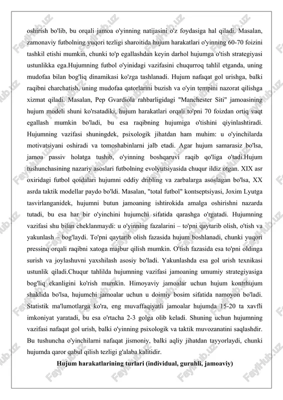 umchi sifatida qarashga o'rgatadi. hujumning vazifasi shu bilan cheklanmaydi: u o'yinning fazalarini – to'pni qaytarib olish, o'tish va yakunlash – bog'laydi. to'pni qaytarib olish fazasida hujum boshlanadi, chunki yuqori pressinq orqali raqibni xatoga majbur qilish mumkin. o'tish fazasida esa to'pni oldinga surish va joylashuvni yaxshilash asosiy bo'ladi. yakunlashda esa gol urish texnikasi ustunlik qiladi.chuqur tahlilda hujumning vazifasi jamoaning umumiy strategiyasiga bog'liq ekanligini ko'rish mumkin. himoyaviy jamoalar uchun hujum kontrhujum shaklida bo'lsa, hujumchi jamoalar uchun u doimiy bosim sifatida namoyon bo'ladi. statistik ma'lumotlarga ko'ra, eng muvaffaqiyatli jamoalar hujumda 15-20 ta xavfli imkoniyat yaratadi, bu esa o'rtacha 2-3 golga olib keladi. shuning uchun hujumning vazifasi nafaqat gol urish, balki o'yinning psixologik va taktik muvozanatini saqlashdir. bu tushuncha o'yinchilarni nafaqat jismoniy, balki aqliy jihatdan tayyorlaydi, chunki hujumda qaror qabul qilish tezligi g'alaba kalitidir. hujum harakatlarining turlari (individual, guruhli, jamoaviy) hujum harakatlarining turlari ularning murakkabligi va ishtirokchilar soniga qarab individual, guruhli va jamoaviy deb …
