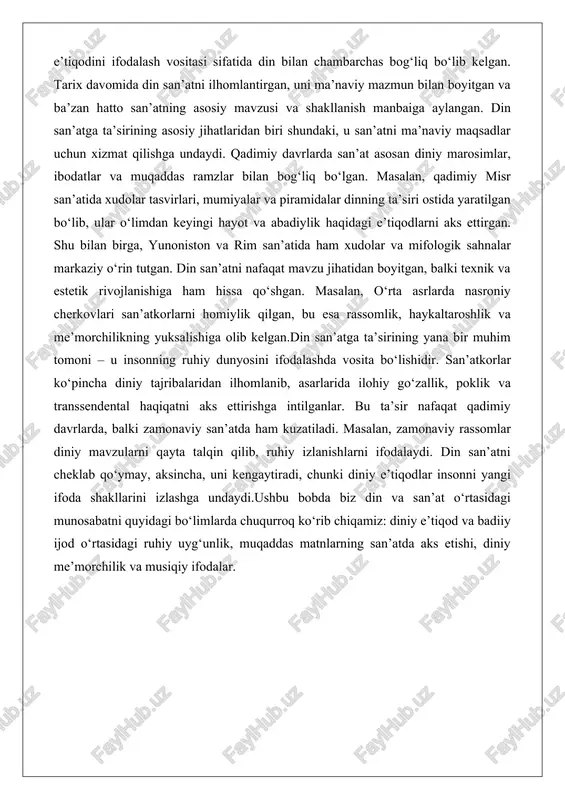 sini ifodalashda vosita bo‘lishidir. san’atkorlar ko‘pincha diniy tajribalaridan ilhomlanib, asarlarida ilohiy go‘zallik, poklik va transsendental haqiqatni aks ettirishga intilganlar. bu ta’sir nafaqat qadimiy davrlarda, balki zamonaviy san’atda ham kuzatiladi. masalan, zamonaviy rassomlar diniy mavzularni qayta talqin qilib, ruhiy izlanishlarni ifodalaydi. din san’atni cheklab qo‘ymay, aksincha, uni kengaytiradi, chunki diniy e’tiqodlar insonni yangi ifoda shakllarini izlashga undaydi.ushbu bobda biz din va san’at o‘rtasidagi munosabatni quyidagi bo‘limlarda chuqurroq ko‘rib chiqamiz: diniy e’tiqod va badiiy ijod o‘rtasidagi ruhiy uyg‘unlik, muqaddas matnlarning san’atda aks etishi, diniy me’morchilik va musiqiy ifodalar. diniy e’tiqod va badiiy ijod o‘rtasidagi ruhiy uyg‘unlik diniy e’tiqod va badiiy ijod o‘rtasidagi ruhiy uyg‘unlik insoniyat san’atining asosiy qismlaridan biridir. bu uyg‘unlik san’atkorning ichki dunyosida yuz beradi, u yerda diniy tajribalar ijodiy jarayonga aylanishi mumkin. din insonni ruhiy jihatdan boyitadi, unga ilhom beradi va ijodiy quvvatni oshiradi. badiiy ijod esa, o‘z navbatida, diniy e’tiqodlarni ifodalash va chuqurlashtirish vositasi bo‘ladi. bu ikki hodisa o‘rtasidagi …
