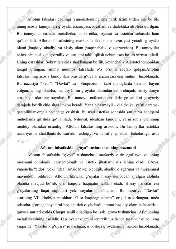 r estetika nazariyasini shakllantirib, san’atni axloqiy va falsafiy jihatdan baholashga asos solgan. aflotun falsafasida “g‘oya” tushunchasining mazmuni aflotun falsafasida “g‘oya” tushunchasi markaziy o‘rin egallaydi va uning mazmuni ontologik, epistemologik va estetik jihatlarni o‘z ichiga oladi. g‘oya, yunoncha “eidos” yoki “idea” so‘zidan kelib chiqib, abadiy, o‘zgarmas va mukammal mavjudotni bildiradi. aflotun fikricha, g‘oyalar hissiy dunyodan ajralgan alohida olamda mavjud bo‘lib, ular haqiqiy haqiqatni tashkil etadi. hissiy narsalar esa g‘oyalarning faqat taqlidlari yoki soyalari hisoblanadi. bu nazariya “davlat” asarining vii kitobida mashhur “g‘or haqidagi afsona” orqali tasvirlangan, unda odamlar g‘ordagi soyalarni haqiqat deb o‘ylashadi, ammo haqiqiy olam tashqarida – quyosh nurlari ostida.chuqur tahlil qiladigan bo‘lsak, g‘oya tushunchasi aflotunning metafizikasining asosidir. u g‘oyalar olamini ierarxik tuzilishda tasavvur qiladi: eng yuqorida “yaxshilik g‘oyasi” joylashgan, u boshqa g‘oyalarning manbai hisoblanadi. masalan, “go‘zallik g‘oyasi” – bu barcha go‘zal narsalarning arxetipi, ya’ni mukammal namunasi. hissiy dunyodagi go‘zal ob’ektlar, masalan, gul yoki inson, faqat bu g‘oyaning aks etishi. …