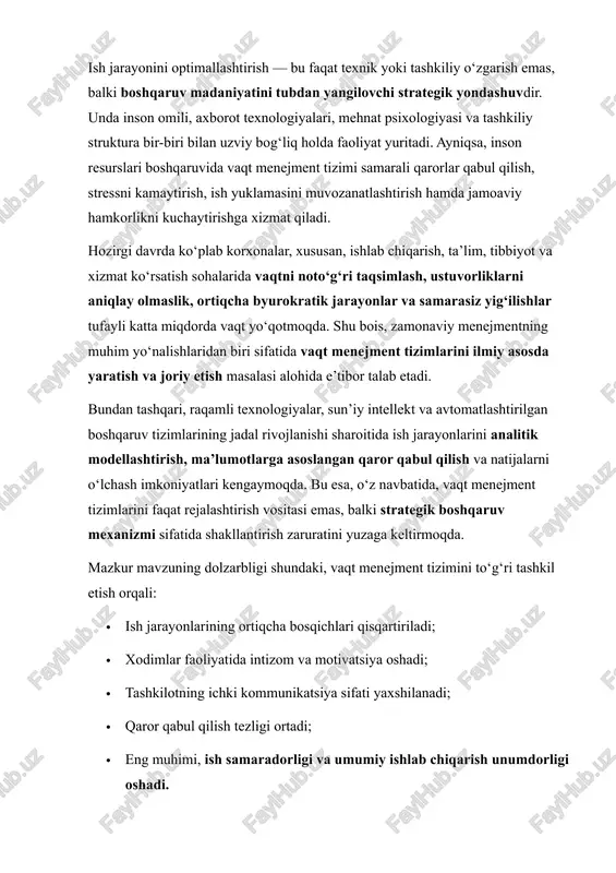 sifati yaxshilanadi; · qaror qabul qilish tezligi ortadi; · eng muhimi, ish samaradorligi va umumiy ishlab chiqarish unumdorligi oshadi. shunday ekan, ushbu ishning asosiy maqsadi — ish jarayonlarini optimallashtirishda vaqt menejment tizimini samarali yaratishning nazariy asoslarini o‘rganish, amaliy muammolarni aniqlash va ularni bartaraf etish bo‘yicha takliflar ishlab chiqishdan iboratdir. mazkur tadqiqotda zamonaviy boshqaruv nazariyalari, xalqaro tajribalar, innovatsion texnologik yondashuvlar va mehnat psixologiyasi tamoyillariga tayangan holda vaqt menejment tizimining kompleks modeli taklif etiladi. shu yo‘l bilan tashkilotlarda ish jarayonlarini yanada samarali, tizimli va raqamli boshqaruv tamoyillariga asoslangan holatga keltirish mumkin bo‘ladi. 1. ish jarayonini optimallashtirish tushunchasi va ahamiyati ish jarayonini optimallashtirish — bu tashkilotdagi mavjud ish tartibini, resurslardan foydalanishni, jarayonlar ketma-ketligini va ularning natijadorligini yaxshilashga qaratilgan kompleks faoliyatdir. optimallashtirishning asosiy maqsadi — minimal vaqt va resurs sarfi evaziga maksimal natijaga erishishdir. optimallashtirish quyidagi yo‘nalishlarda amalga oshiriladi: · mehnat jarayonini tahlil qilish va takomillashtirish; · ortiqcha yoki takroriy amallarni bartaraf etish; · …