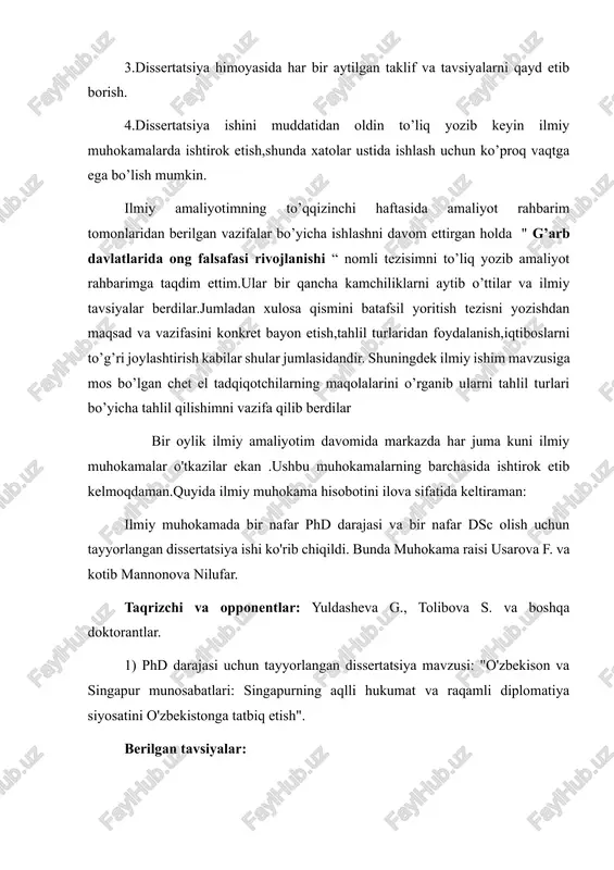 fiklar,jadvallar ko’rinishida 3.dissertatsiya himoyasida har bir aytilgan taklif va tavsiyalarni qayd etib borish. 4.dissertatsiya ishini muddatidan oldin to’liq yozib keyin ilmiy muhokamalarda ishtirok etish,shunda xatolar ustida ishlash uchun ko’proq vaqtga ega bo’lish mumkin. ilmiy amaliyotimning to’qqizinchi haftasida amaliyot rahbarim tomonlaridan berilgan vazifalar bo’yicha ishlashni davom ettirgan holda " g’arb davlatlarida ong falsafasi rivojlanishi “ nomli tezisimni to’liq yozib amaliyot rahbarimga taqdim ettim.ular bir qancha kamchiliklarni aytib o’ttilar va ilmiy tavsiyalar berdilar.jumladan xulosa qismini batafsil yoritish tezisni yozishdan maqsad va vazifasini konkret bayon etish,tahlil turlaridan foydalanish,iqtiboslarni to’g’ri joylashtirish kabilar shular jumlasidandir. shuningdek ilmiy ishim mavzusiga mos bo’lgan chet el tadqiqotchilarning maqolalarini o’rganib ularni tahlil turlari bo’yicha tahlil qilishimni vazifa qilib berdilar bir oylik ilmiy amaliyotim davomida markazda har juma kuni ilmiy muhokamalar o'tkazilar ekan .ushbu muhokamalarning barchasida ishtirok etib kelmoqdaman.quyida ilmiy muhokama hisobotini ilova sifatida keltiraman: ilmiy muhokamada bir nafar phd darajasi va bir nafar dsc olish uchun tayyorlangan dissertatsiya ishi …