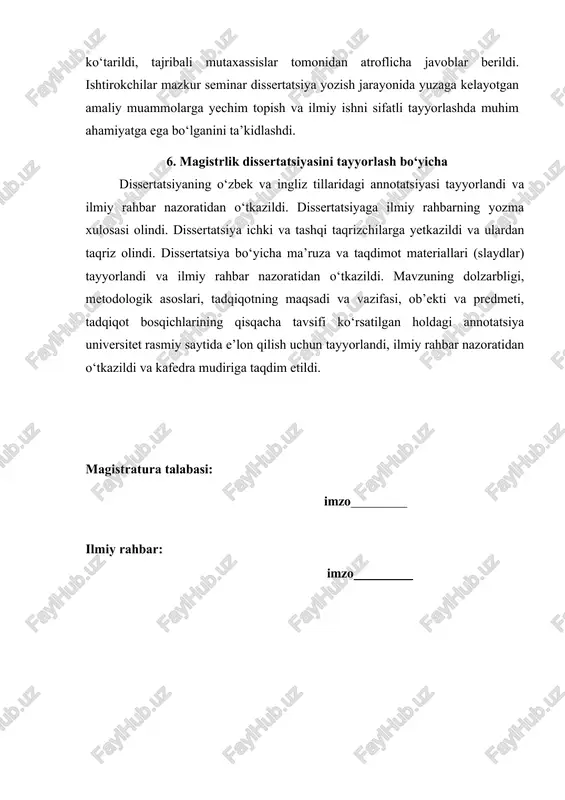 fatli tayyorlashda muhim ahamiyatga ega bo‘lganini ta’kidlashdi. 6. magistrlik dissertatsiyasini tayyorlash bo‘yicha dissertatsiyaning o‘zbek va ingliz tillaridagi annotatsiyasi tayyorlandi va ilmiy rahbar nazoratidan o‘tkazildi. dissertatsiyaga ilmiy rahbarning yozma xulosasi olindi. dissertatsiya ichki va tashqi taqrizchilarga yetkazildi va ulardan taqriz olindi. dissertatsiya bo‘yicha ma’ruza va taqdimot materiallari (slaydlar) tayyorlandi va ilmiy rahbar nazoratidan o‘tkazildi. mavzuning dolzarbligi, metodologik asoslari, tadqiqotning maqsadi va vazifasi, ob’ekti va predmeti, tadqiqot bosqichlarining qisqacha tavsifi ko‘rsatilgan holdagi annotatsiya universitet rasmiy saytida e’lon qilish uchun tayyorlandi, ilmiy rahbar nazoratidan o‘tkazildi va kafedra mudiriga taqdim etildi. magistratura talabasi: imzo ilmiy rahbar: imzo