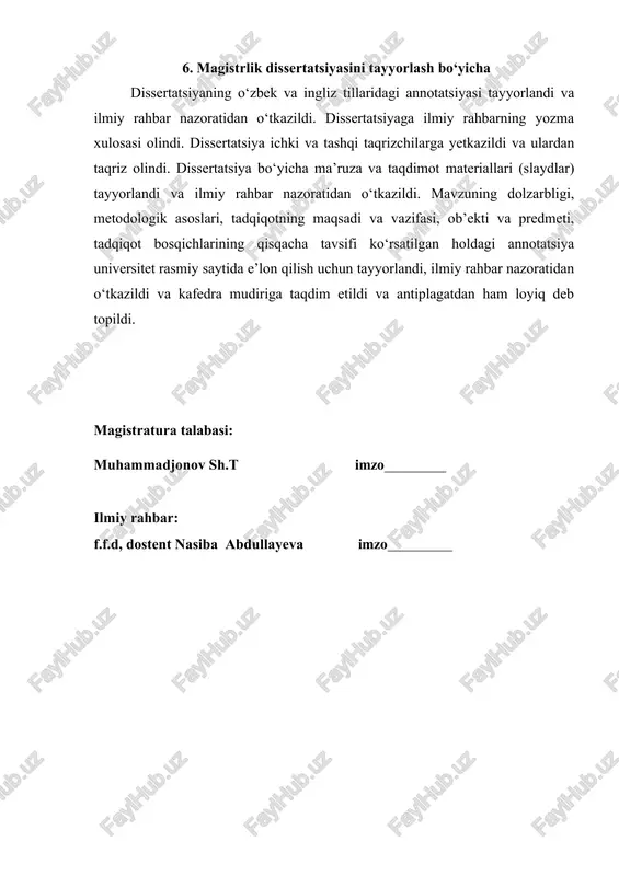ahbar nazoratidan o‘tkazildi. dissertatsiyaga ilmiy rahbarning yozma xulosasi olindi. dissertatsiya ichki va tashqi taqrizchilarga yetkazildi va ulardan taqriz olindi. dissertatsiya bo‘yicha ma’ruza va taqdimot materiallari (slaydlar) tayyorlandi va ilmiy rahbar nazoratidan o‘tkazildi. mavzuning dolzarbligi, metodologik asoslari, tadqiqotning maqsadi va vazifasi, ob’ekti va predmeti, tadqiqot bosqichlarining qisqacha tavsifi ko‘rsatilgan holdagi annotatsiya universitet rasmiy saytida e’lon qilish uchun tayyorlandi, ilmiy rahbar nazoratidan o‘tkazildi va kafedra mudiriga taqdim etildi va antiplagatdan ham loyiq deb topildi. magistratura talabasi: muhammadjonov sh.t imzo ilmiy rahbar: f.f.d, dostent nasiba abdullayeva imzo