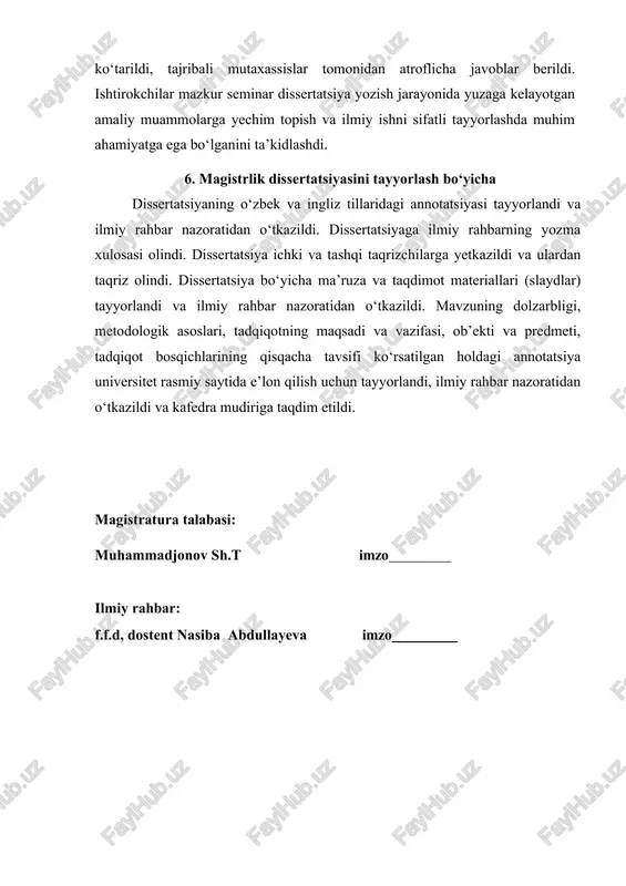 yorlashda muhim ahamiyatga ega bo‘lganini ta’kidlashdi. 6. magistrlik dissertatsiyasini tayyorlash bo‘yicha dissertatsiyaning o‘zbek va ingliz tillaridagi annotatsiyasi tayyorlandi va ilmiy rahbar nazoratidan o‘tkazildi. dissertatsiyaga ilmiy rahbarning yozma xulosasi olindi. dissertatsiya ichki va tashqi taqrizchilarga yetkazildi va ulardan taqriz olindi. dissertatsiya bo‘yicha ma’ruza va taqdimot materiallari (slaydlar) tayyorlandi va ilmiy rahbar nazoratidan o‘tkazildi. mavzuning dolzarbligi, metodologik asoslari, tadqiqotning maqsadi va vazifasi, ob’ekti va predmeti, tadqiqot bosqichlarining qisqacha tavsifi ko‘rsatilgan holdagi annotatsiya universitet rasmiy saytida e’lon qilish uchun tayyorlandi, ilmiy rahbar nazoratidan o‘tkazildi va kafedra mudiriga taqdim etildi. magistratura talabasi: muhammadjonov sh.t imzo ilmiy rahbar: f.f.d, dostent nasiba abdullayeva imzo