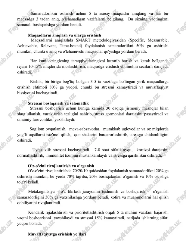 easurable, achievable, relevant, time-bound) foydalanish samaradorlikni 50% ga oshirishi mumkin, chunki u aniq va o'lchanuvchi maqsadlar qo'yishga yordam beradi. har kuni o'zingizning taraqqiyotlaringizni kuzatib borish va kerak bo'lganda rejani 10-15% miqdorida moslashtirish, maqsadga erishish ehtimolini sezilarli darajada oshiradi. kichik, bir-biriga bog'liq bo'lgan 3-5 ta vazifaga bo'lingan yirik maqsadlarga erishish ehtimoli 80% ga yuqori, chunki bu stressni kamaytiradi va muvaffaqiyat hissiyotini kuchaytiradi. stressni boshqarish va salomatlik stressni boshqarish uchun kuniga kamida 30 daqiqa jismoniy mashqlar bilan shugʻullanish, yurak urish tezligini oshirib, stress gormonlari darajasini pasaytiradi va umumiy farovonlikni yaxshilaydi. sogʻlom ovqatlanish, meva-sabzavotlar, murakkab uglevodlar va oz miqdorda yogʻli oqsillarni iste'mol qilish, qon shakarini barqarorlashtirib, stressga chidamliligini oshiradi. uyqusizlik stressni kuchaytiradi. 7-8 soat sifatli uyqu, kortizol darajasini normallashtirib, immunitet tizimini mustahkamlaydi va stressga qarshilikni oshiradi. o'z-o'zini rivojlantirish va o'rganish o'z-o'zini rivojlantirishda 70/20/10 qoidasidan foydalanish samaradorlikni 20% ga oshirishi mumkin, bu yerda 70% tajriba, 20% boshqalardan o'rganish va 10% o'qishga to'g'ri keladi. metakognitsiya …