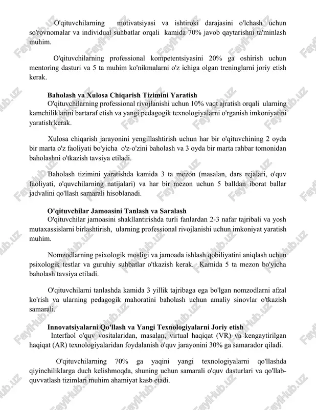 ishni ta'minlash muhim. o'qituvchilarning professional kompetentsiyasini 20% ga oshirish uchun mentoring dasturi va 5 ta muhim ko'nikmalarni o'z ichiga olgan treninglarni joriy etish kerak. baholash va xulosa chiqarish tizimini yaratish o'qituvchilarning professional rivojlanishi uchun 10% vaqt ajratish orqali ularning kamchiliklarini bartaraf etish va yangi pedagogik texnologiyalarni o'rganish imkoniyatini yaratish kerak. xulosa chiqarish jarayonini yengillashtirish uchun har bir o'qituvchining 2 oyda bir marta o'z faoliyati bo'yicha o'z-o'zini baholash va 3 oyda bir marta rahbar tomonidan baholashni o'tkazish tavsiya etiladi. baholash tizimini yaratishda kamida 3 ta mezon (masalan, dars rejalari, o'quv faoliyati, o'quvchilarning natijalari) va har bir mezon uchun 5 balldan iborat ballar jadvalini qo'llash samarali hisoblanadi. o'qituvchilar jamoasini tanlash va saralash o'qituvchilar jamoasini shakllantirishda turli fanlardan 2-3 nafar tajribali va yosh mutaxassislarni birlashtirish, ularning professional rivojlanishi uchun imkoniyat yaratish muhim. nomzodlarning psixologik mosligi va jamoada ishlash qobiliyatini aniqlash uchun psixologik testlar va guruhiy suhbatlar o'tkazish kerak. kamida 5 ta mezon bo'yicha …