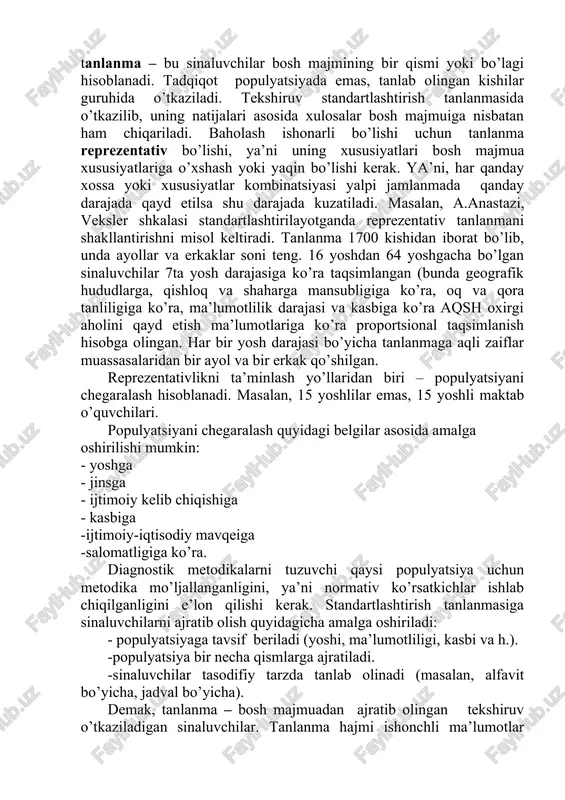 i xususida xulosa chiqarish maqsadida o’rganilayotgan va maxsus usulda saralanib tashkil qilinayotgan yalpi jamlanmaning uncha katta bo’lmagan qismi. ya’ni tanlanma – bu sinaluvchilar bosh majmining bir qismi yoki bo’lagi hisoblanadi. tadqiqot populyatsiyada emas, tanlab olingan kishilar guruhida o’tkaziladi. tekshiruv standartlashtirish tanlanmasida o’tkazilib, uning natijalari asosida xulosalar bosh majmuiga nisbatan ham chiqariladi. baholash ishonarli bo’lishi uchun tanlanma reprezentativ bo’lishi, ya’ni uning xususiyatlari bosh majmua xususiyatlariga o’xshash yoki yaqin bo’lishi kerak. ya’ni, har qanday xossa yoki xususiyatlar kombinatsiyasi yalpi jamlanmada qanday darajada qayd etilsa shu darajada kuzatiladi. masalan, a.anastazi, veksler shkalasi standartlashtirilayotganda reprezentativ tanlanmani shakllantirishni misol keltiradi. tanlanma 1700 kishidan iborat bo’lib, unda ayollar va erkaklar soni teng. 16 yoshdan 64 yoshgacha bo’lgan sinaluvchilar 7ta yosh darajasiga ko’ra taqsimlangan (bunda geografik hududlarga, qishloq va shaharga mansubligiga ko’ra, oq va qora tanliligiga ko’ra, ma’lumotlilik darajasi va kasbiga ko’ra aqsh oxirgi aholini qayd etish ma’lumotlariga ko’ra proportsional taqsimlanish hisobga olingan. har bir yosh darajasi …