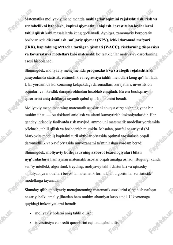 atistik modellarga tayanadi. shunday qilib, moliyaviy menejmentning matematik asoslarini o‘rganish nafaqat nazariy, balki amaliy jihatdan ham muhim ahamiyat kasb etadi. u korxonaga quyidagi imkoniyatlarni beradi: · moliyaviy holatni aniq tahlil qilish; · investitsiya va kredit qarorlarini oqilona qabul qilish; · foyda va risk o‘rtasida optimal muvozanatni ta’minlash; · bozor sharoitlariga mos moslashuvchan strategiyalar ishlab chiqish. mazkur mavzuni tanlashning dolzarbligi shundan iboratki, o‘zbekiston respublikasi iqtisodiyotida ham raqamli transformatsiya jarayonlari chuqurlashib, moliyaviy boshqaruvning matematik, statistik va raqamli asoslariga tayanish zarurati ortib bormoqda. xususan, milliy bank tizimi, fond bozori, korporativ moliya sohasi va davlat byudjeti boshqaruvi samaradorligini oshirishda matematik yondashuvlar, raqamli modellashtirish va tahliliy platformalar asosiy vositaga aylanmoqda. shu bois ushbu mustaqil ishning maqsadi — moliyaviy menejmentning matematik asoslarini nazariy va amaliy jihatdan tahlil qilish, uning korxona faoliyatidagi ahamiyatini ochib berish hamda qaror qabul qilishda qo‘llaniladigan matematik modellarni o‘rganishdan iboratdir. tadqiqotning asosiy vazifalari quyidagilardan iborat: 1. moliyaviy menejmentning mazmuni va asosiy vazifalarini tahlil …