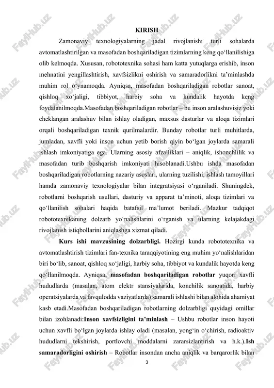 ladi.tibbiyot va kiberfiziologiya sohalarida qo‘llanilishi – robotlar jarrohlik amaliyotlarida, nogiron kishilar uchun reabilitatsiya vositalari sifatida va boshqa tibbiy yo‘nalishlarda faol foydalanilmoqda.ushbu omillarni inobatga olgan holda, masofadan boshqariladigan robotlarning nazariy asoslarini o‘rganish ham ilmiy, ham amaliy jihatdan dolzarb hisoblanadi. mazkur kurs ishida ushbu robotlarning tuzilishi, ishlash tamoyillari va boshqarish usullari tahlil qilinadi hamda ularning kelajakdagi rivojlanish istiqbollari ko‘rib chiqiladi. kurs ishining maqsadi. ushbu kurs ishining asosiy maqsadi masofadan boshqariladigan robotlarning nazariy asoslarini o‘rganish, ularning ishlash tamoyillarini tahlil qilish va zamonaviy texnologiyalar bilan integratsiyasini o‘rganishdan iborat.mazkur tadqiqot doirasida quyidagi maqsadlar amalga oshiriladi:masofadan boshqariladigan robotlarning umumiy tushunchasi va tasnifini o‘rganish – ularning ishlash mexanizmlari va asosiy tarkibiy qismlarini tahlil qilish.robotlarni boshqarish usullari va texnologiyalarini o‘rganish – sun’iy intellekt, iot, sensor tizimlari va 5g texnologiyalarining robototexnikadagi o‘rnini aniqlash.robotlarning turli sohalarda qo‘llanilishini tahlil qilish – sanoat, qishloq xo‘jaligi, tibbiyot, harbiy soha va boshqa yo‘nalishlarda ularning afzallik va kamchiliklarini aniqlash.amaliy holatlarni tahlil qilish – masofadan boshqariladigan …