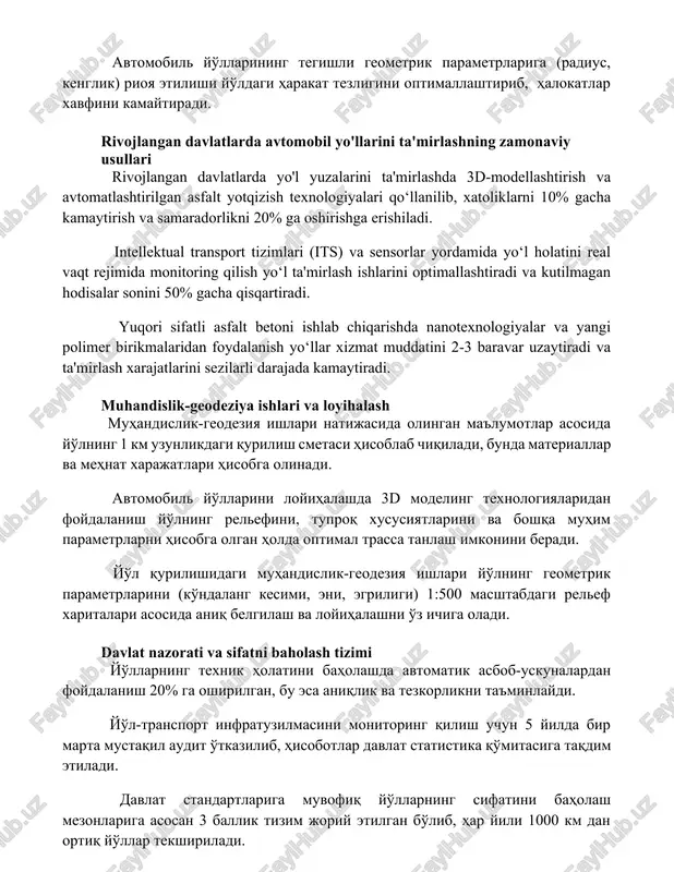 ariga (radius, kenglik) rioya etilishi yo'ldagi harakat tezligini optimallashtirib, halokatlar xavfini kamaytiradi. rivojlangan davlatlarda avtomobil yo'llarini ta'mirlashning zamonaviy usullari rivojlangan davlatlarda yo'l yuzalarini ta'mirlashda 3d-modellashtirish va avtomatlashtirilgan asfalt yotqizish texnologiyalari qo‘llanilib, xatoliklarni 10% gacha kamaytirish va samaradorlikni 20% ga oshirishga erishiladi. intellektual transport tizimlari (its) va sensorlar yordamida yo‘l holatini real vaqt rejimida monitoring qilish yo‘l ta'mirlash ishlarini optimallashtiradi va kutilmagan hodisalar sonini 50% gacha qisqartiradi. yuqori sifatli asfalt betoni ishlab chiqarishda nanotexnologiyalar va yangi polimer birikmalaridan foydalanish yo‘llar xizmat muddatini 2-3 baravar uzaytiradi va ta'mirlash xarajatlarini sezilarli darajada kamaytiradi. muhandislik-geodeziya ishlari va loyihalash muhandislik-geodeziya ishlari natijasida olingan ma'lumotlar asosida yo'lning 1 km uzunlikdagi qurilish smetasi hisoblab chiqiladi, bunda materiallar va mehnat xarajatlari hisobga olinadi. avtomobil yo'llarini loyihalashda 3d modeling texnologiyalaridan foydalanish yo'lning relefini, tuproq xususiyatlarini va boshqa muhim parametrlarni hisobga olgan holda optimal trassa tanlash imkonini beradi. yo'l qurilishidagi muhandislik-geodeziya ishlari yo'lning geometrik parametrlarini (ko'ndalang kesimi, eni, egriligi) 1:500 …