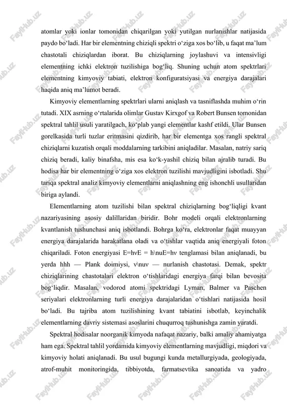 rgiyali foton chiqariladi. foton energiyasi e=hνe = h\nue=hν tenglamasi bilan aniqlanadi, bu yerda hhh — plank doimiysi, ν\nuν — nurlanish chastotasi. demak, spektr chiziqlarining chastotalari elektron o‘tishlaridagi energiya farqi bilan bevosita bog‘liqdir. masalan, vodorod atomi spektridagi lyman, balmer va paschen seriyalari elektronlarning turli energiya darajalaridan o‘tishlari natijasida hosil bo‘ladi. bu tajriba atom tuzilishining kvant tabiatini isbotlab, keyinchalik elementlarning davriy sistemasi asoslarini chuqurroq tushunishga zamin yaratdi. spektral hodisalar noorganik kimyoda nafaqat nazariy, balki amaliy ahamiyatga ham ega. spektral tahlil yordamida kimyoviy elementlarning mavjudligi, miqdori va kimyoviy holati aniqlanadi. bu usul bugungi kunda metallurgiyada, geologiyada, atrof-muhit monitoringida, tibbiyotda, farmatsevtika sanoatida va yadro energetikasida keng qo‘llanilmoqda. masalan, yulduzlarning tarkibini o‘rganishda ham aynan spektral tahlil usuli ishlatiladi. astrofiziklar yulduz spektrida ma’lum chiziqlarning mavjudligi orqali undagi kimyoviy elementlarni aniqlaydilar. noorganik kimyo nuqtai nazaridan atom spektrlari elementlarning davriy qonuniyatlarini tushuntirishda muhim rol o‘ynaydi. chunki har bir elementning spektri uning elektron konfiguratsiyasiga, ya’ni tashqi energetik qatlamdagi elektronlar …