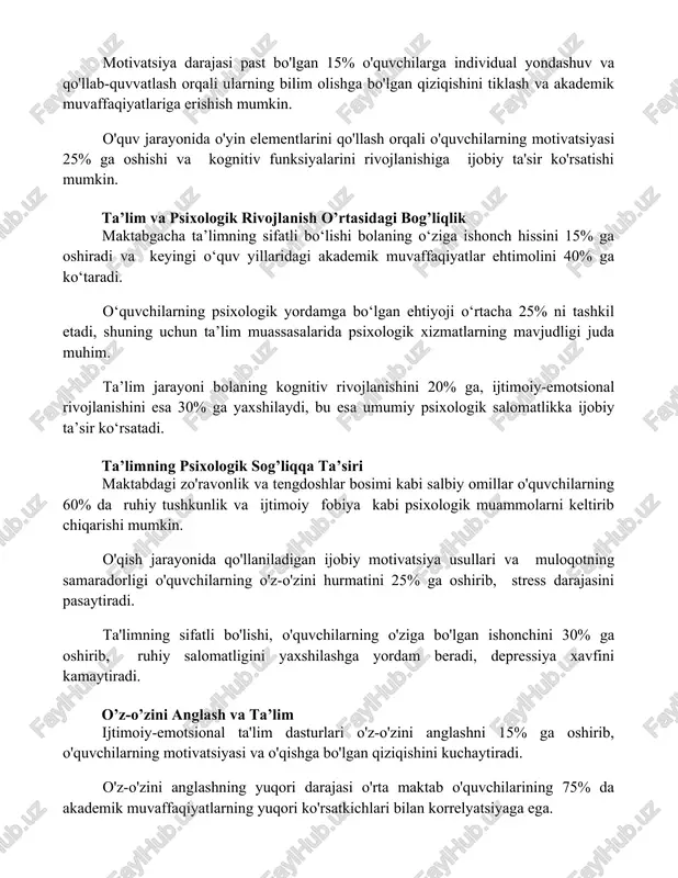 shuv va qo'llab-quvvatlash orqali ularning bilim olishga bo'lgan qiziqishini tiklash va akademik muvaffaqiyatlariga erishish mumkin. o'quv jarayonida o'yin elementlarini qo'llash orqali o'quvchilarning motivatsiyasi 25% ga oshishi va kognitiv funksiyalarini rivojlanishiga ijobiy ta'sir ko'rsatishi mumkin. ta’lim va psixologik rivojlanish o’rtasidagi bog’liqlik maktabgacha ta’limning sifatli bo‘lishi bolaning o‘ziga ishonch hissini 15% ga oshiradi va keyingi o‘quv yillaridagi akademik muvaffaqiyatlar ehtimolini 40% ga ko‘taradi. o‘quvchilarning psixologik yordamga bo‘lgan ehtiyoji o‘rtacha 25% ni tashkil etadi, shuning uchun ta’lim muassasalarida psixologik xizmatlarning mavjudligi juda muhim. ta’lim jarayoni bolaning kognitiv rivojlanishini 20% ga, ijtimoiy-emotsional rivojlanishini esa 30% ga yaxshilaydi, bu esa umumiy psixologik salomatlikka ijobiy ta’sir ko‘rsatadi. ta’limning psixologik sog’liqqa ta’siri maktabdagi zo'ravonlik va tengdoshlar bosimi kabi salbiy omillar o'quvchilarning 60% da ruhiy tushkunlik va ijtimoiy fobiya kabi psixologik muammolarni keltirib chiqarishi mumkin. o'qish jarayonida qo'llaniladigan ijobiy motivatsiya usullari va muloqotning samaradorligi o'quvchilarning o'z-o'zini hurmatini 25% ga oshirib, stress darajasini pasaytiradi. ta'limning sifatli bo'lishi, o'quvchilarning o'ziga …