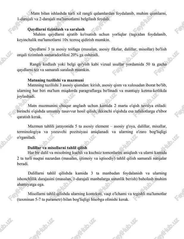 faga (masalan, asosiy fikrlar, dalillar, misollar) bo'lish orqali tizimlash samaradorlikni 20% ga oshiradi. rangli kodlash yoki belgi qo'yish kabi vizual usullar yordamida 50 ta gacha qaydlarni tez va samarali saralash mumkin. matnning tuzilishi va mazmuni matnning tuzilishi 3 asosiy qismdan: kirish, asosiy qism va xulosadan iborat bo'lib, ularning har biri ma'lum miqdorda paragraflarga bo'linadi va mantiqiy ketma-ketlikda joylashadi. matn mazmunini chuqur anglash uchun kamida 2 marta o'qish tavsiya etiladi: birinchi o'qishda umumiy tasavvur hosil qilish, ikkinchi o'qishda esa tafsilotlarga e'tibor qaratish kerak. mazmun tahlili jarayonida 5 ta asosiy element – asosiy g'oya, dalillar, misallar, terminologiya va yozuvchi pozitsiyasi aniqlanadi va ularning o'zaro bog'liqligi o'rganiladi. dalillar va misollarni tahlil qilish har bir dalil va misolning kuchli va kuchsiz tomonlarini aniqlash va ularni kamida 2 ta turli nuqtai nazardan (masalan, ijtimoiy va iqtisodiy) tahlil qilish samarali natijalar beradi. dalillarni tahlil qilishda kamida 3 ta manbadan foydalanish va ularning ishonchlilik darajasini (masalan, 1-darajali …
