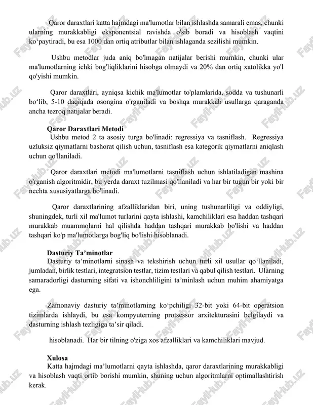 i qaror daraxtlari katta hajmdagi ma'lumotlar bilan ishlashda samarali emas, chunki ularning murakkabligi eksponentsial ravishda o'sib boradi va hisoblash vaqtini koʻpaytiradi, bu esa 1000 dan ortiq atributlar bilan ishlaganda sezilishi mumkin. ushbu metodlar juda aniq bo'lmagan natijalar berishi mumkin, chunki ular ma'lumotlarning ichki bog'liqliklarini hisobga olmaydi va 20% dan ortiq xatolikka yo'l qo'yishi mumkin. qaror daraxtlari, ayniqsa kichik ma'lumotlar to'plamlarida, sodda va tushunarli boʻlib, 5-10 daqiqada osongina o'rganiladi va boshqa murakkab usullarga qaraganda ancha tezroq natijalar beradi. qaror daraxtlari metodi ushbu metod 2 ta asosiy turga bo'linadi: regressiya va tasniflash. regressiya uzluksiz qiymatlarni bashorat qilish uchun, tasniflash esa kategorik qiymatlarni aniqlash uchun qo'llaniladi. qaror daraxtlari metodi ma'lumotlarni tasniflash uchun ishlatiladigan mashina o'rganish algoritmidir, bu yerda daraxt tuzilmasi qo'llaniladi va har bir tugun bir yoki bir nechta xususiyatlarga bo'linadi. qaror daraxtlarining afzalliklaridan biri, uning tushunarliligi va oddiyligi, shuningdek, turli xil ma'lumot turlarini qayta ishlashi, kamchiliklari esa haddan tashqari murakkab muammolarni hal …