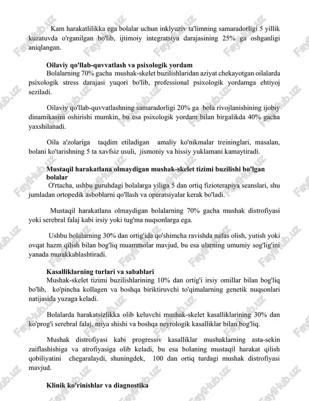 rligi 5 yillik kuzatuvda o'rganilgan bo'lib, ijtimoiy integratsiya darajasining 25% ga oshganligi aniqlangan. oilaviy qo'llab-quvvatlash va psixologik yordam bolalarning 70% gacha mushak-skelet buzilishlaridan aziyat chekayotgan oilalarda psixologik stress darajasi yuqori bo'lib, professional psixologik yordamga ehtiyoj seziladi. oilaviy qo'llab-quvvatlashning samaradorligi 20% ga bola rivojlanishining ijobiy dinamikasini oshirishi mumkin, bu esa psixologik yordam bilan birgalikda 40% gacha yaxshilanadi. oila a'zolariga taqdim etiladigan amaliy ko'nikmalar treininglari, masalan, bolani ko'tarishning 5 ta xavfsiz usuli, jismoniy va hissiy yuklamani kamaytiradi. mustaqil harakatlana olmaydigan mushak-skelet tizimi buzilishi bo'lgan bolalar o'rtacha, ushbu guruhdagi bolalarga yiliga 5 dan ortiq fizioterapiya seanslari, shu jumladan ortopedik asboblarni qo'llash va operatsiyalar kerak bo'ladi. mustaqil harakatlana olmaydigan bolalarning 70% gacha mushak distrofiyasi yoki serebral falaj kabi irsiy yoki tug'ma nuqsonlarga ega. ushbu bolalarning 30% dan ortig'ida qo'shimcha ravishda nafas olish, yutish yoki ovqat hazm qilish bilan bog'liq muammolar mavjud, bu esa ularning umumiy sog'lig'ini yanada murakkablashtiradi. kasalliklarning turlari va sabablari mushak-skelet tizimi …