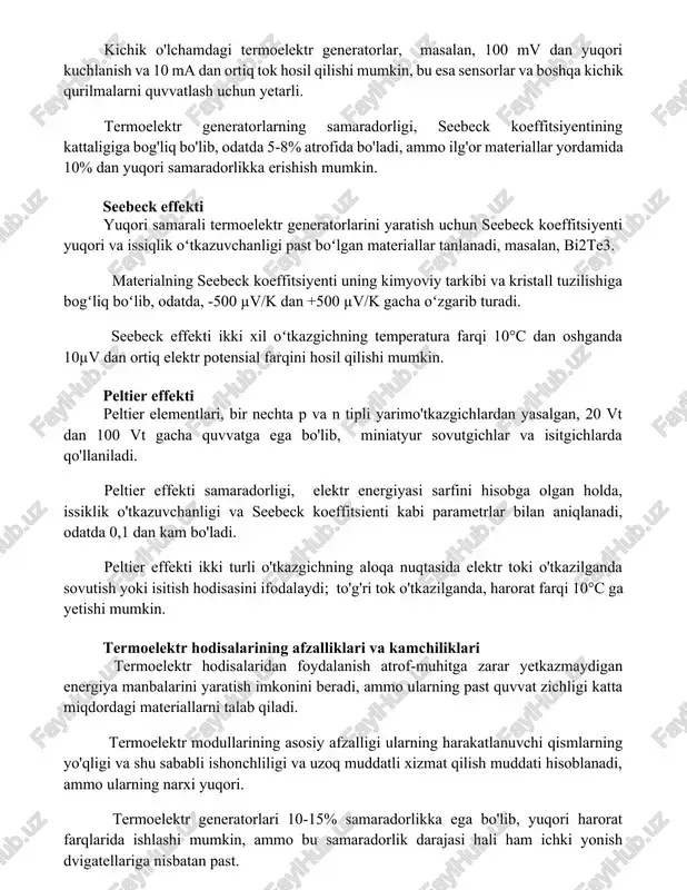 5-8% atrofida bo'ladi, ammo ilg'or materiallar yordamida 10% dan yuqori samaradorlikka erishish mumkin. seebeck effekti yuqori samarali termoelektr generatorlarini yaratish uchun seebeck koeffitsiyenti yuqori va issiqlik oʻtkazuvchanligi past boʻlgan materiallar tanlanadi, masalan, bi2te3. materialning seebeck koeffitsiyenti uning kimyoviy tarkibi va kristall tuzilishiga bogʻliq boʻlib, odatda, -500 µv/k dan +500 µv/k gacha oʻzgarib turadi. seebeck effekti ikki xil oʻtkazgichning temperatura farqi 10°c dan oshganda 10µv dan ortiq elektr potensial farqini hosil qilishi mumkin. peltier effekti peltier elementlari, bir nechta p va n tipli yarimo'tkazgichlardan yasalgan, 20 vt dan 100 vt gacha quvvatga ega bo'lib, miniatyur sovutgichlar va isitgichlarda qo'llaniladi. peltier effekti samaradorligi, elektr energiyasi sarfini hisobga olgan holda, issiklik o'tkazuvchanligi va seebeck koeffitsienti kabi parametrlar bilan aniqlanadi, odatda 0,1 dan kam bo'ladi. peltier effekti ikki turli o'tkazgichning aloqa nuqtasida elektr toki o'tkazilganda sovutish yoki isitish hodisasini ifodalaydi; to'g'ri tok o'tkazilganda, harorat farqi 10°c ga yetishi mumkin. termoelektr hodisalarining afzalliklari va kamchiliklari …