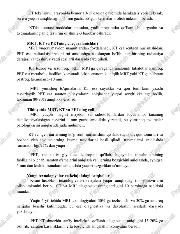 an ortiq kesmalarni birlashtirib 3d tasvir hosil qiladi. kt tekshiruvi jarayonida bemor 10-15 daqiqa davomida harakatsiz yotishi kerak, bu esa yuqori aniqlikdagi, 0.5 mm gacha bo'lgan kesmalarni olish imkonini beradi. ktda kontrast moddalar, masalan, yodli preparatlar qo'llanilishi, organlar va to'qimalarning aniq tasvirini olishni 2-3 barobar oshiradi. mrt, kt va petning chegaralanishlari mrt yuqori maydon magnitlaridan foydalanadi, kt esa rentgen nurlanishidan, pet esa radioaktiv izotoplarni aniqlashga asoslangan bo'lib, har birining radiatsiya darajasi va tekshiruv vaqti sezilarli darajada farq qiladi. kt tezroq va arzonroq, lekin mrtga qaraganda anatomik tafsilotlar kamroq; pet esa metabolik faollikni ko'rsatadi, lekin anatomik aniqlik mrt yoki kt ga nisbatan pastroq, taxminan 5-10 mm. mrt yumshoq to'qimalarni, kt esa suyaklar va qon tomirlarni yaxshi tasvirlaydi; pet esa saraton hujayralarini aniqlashda yuqori sezgirlikka ega bo'lib, taxminan 80-90% aniqlikka erishadi. tibbiyotda mrt, kt va petning roli mrt yuqori magnit maydon va radioto'lqinlardan foydalanib, tananing detalizatsiyalashgan tasvirini 1 mm gacha aniqlikda yaratadi, …